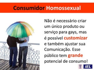 Consumidor Homossexual
Não é necessário criar
um único produto ou
serviço para gays, mas
é possível customizar
e também ajustar sua
Comunicação. Esse
público tem grande
potencial de consumo!
 