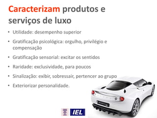 Caracterizam produtos e
serviços de luxo
• Utilidade: desempenho superior
• Gratificação psicológica: orgulho, privilégio e
compensação
• Gratificação sensorial: excitar os sentidos
• Raridade: exclusividade, para poucos
• Sinalização: exibir, sobressair, pertencer ao grupo
• Exteriorizar personalidade.
 