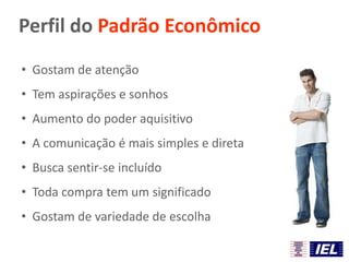 Perfil do Padrão Econômico
• Gostam de atenção
• Tem aspirações e sonhos
• Aumento do poder aquisitivo
• A comunicação é mais simples e direta
• Busca sentir-se incluído
• Toda compra tem um significado
• Gostam de variedade de escolha
 