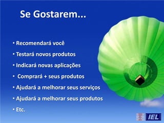 Se Gostarem...
• Recomendará você
• Testará novos produtos
• Indicará novas aplicações
• Comprará + seus produtos
• Ajudará a melhorar seus serviços
• Ajudará a melhorar seus produtos
• Etc.
 