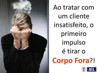 Ao tratar com
um cliente
insatisfeito, o
primeiro
impulso
é tirar o
Corpo Fora?!
 