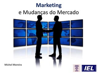 Marketing
e Mudanças do Mercado
Michel Moreira
 
