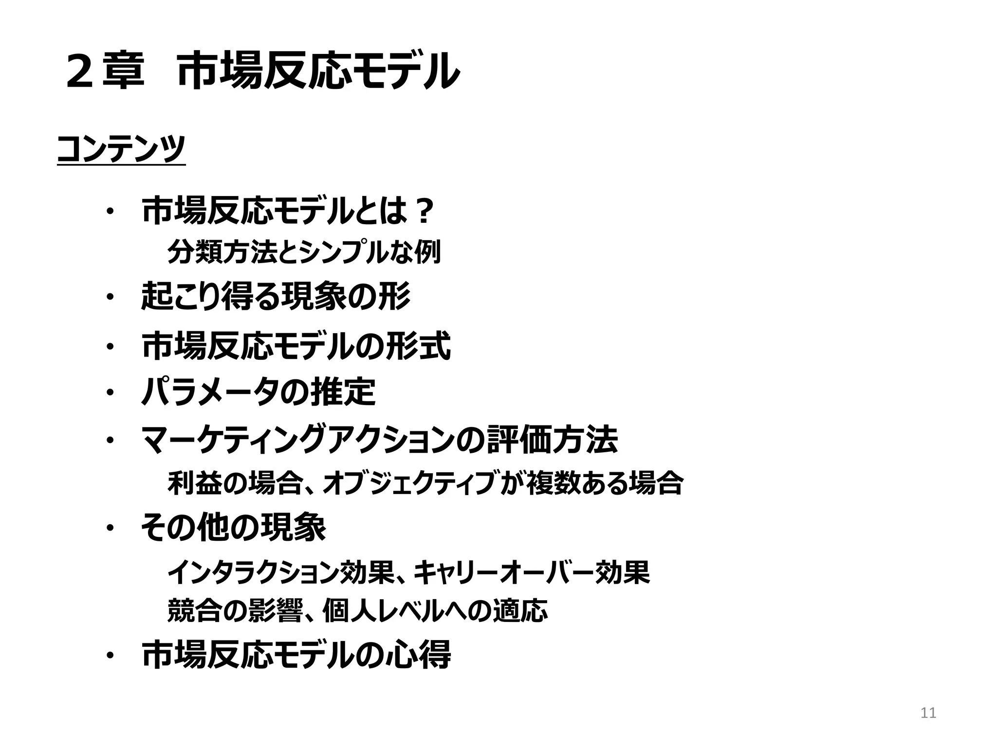２章 市場反応モデル
コンテンツ
・ 市場反応モデルとは？
分類方法とシンプルな例
・ 起こり得る現象の形
・ 市場反応モデルの形式
・ パラメータの推定
・ マーケティングアクションの評価方法
利益の場合、オブジェクティブが複数ある場合
・ その他の現象
インタラクション効果、キャリーオーバー効果
競合の影響、個人レベルへの適応
・ 市場反応モデルの心得
11
 