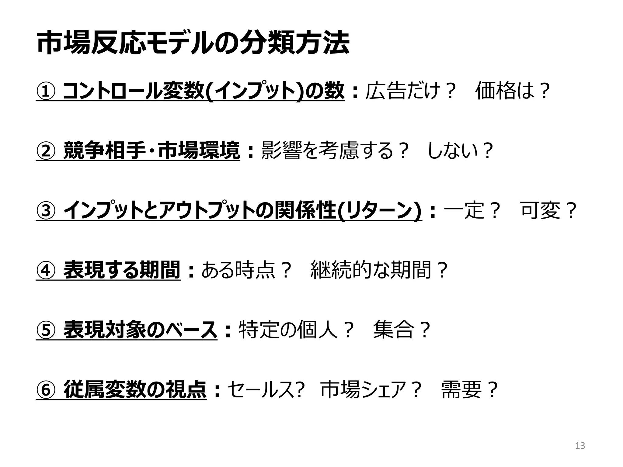 市場反応モデルの分類方法
① コントロール変数(インプット)の数：広告だけ？ 価格は？
② 競争相手・市場環境：影響を考慮する？ しない？
③ インプットとアウトプットの関係性(リターン)：一定？ 可変？
④ 表現する期間：ある時点？ 継続的な期間？
⑤ 表現対象のベース：特定の個人？ 集合？
⑥ 従属変数の視点：セールス? 市場シェア？ 需要？
13
 