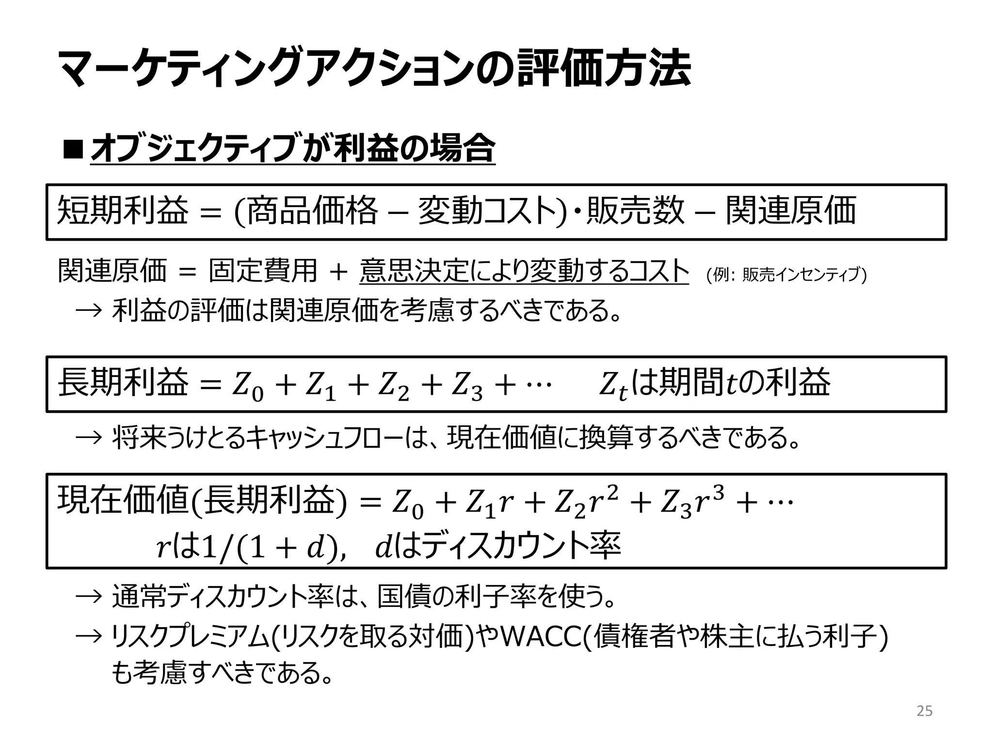 マーケティングアクションの評価方法
■オブジェクティブが利益の場合
関連原価 = 固定費用 + 意思決定により変動するコスト (例: 販売インセンティブ)
→ 利益の評価は関連原価を考慮するべきである。
→ 将来うけとるキャッシュフローは、現在価値に換算するべきである。
→ 通常ディスカウント率は、国債の利子率を使う。
→ リスクプレミアム(リスクを取る対価)やWACC(債権者や株主に払う利子)
も考慮すべきである。
25
短期利益 = 商品価格 − 変動コスト ・販売数 − 関連原価
長期利益 = 𝑍0 + 𝑍1 + 𝑍2 + 𝑍3 + ⋯ 　𝑍𝑡は期間𝑡の利益
現在価値(長期利益) = 𝑍0 + 𝑍1 𝑟 + 𝑍2 𝑟2 + 𝑍3 𝑟3 + ⋯
𝑟は1/(1 + 𝑑), 𝑑はディスカウント率
 