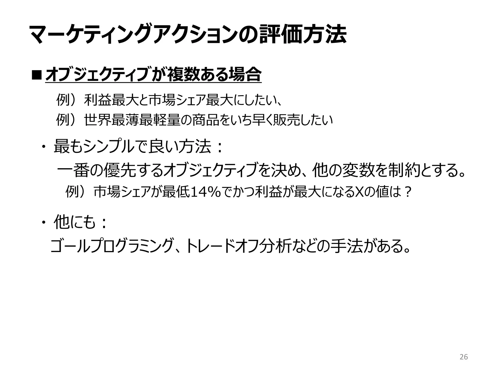 マーケティングアクションの評価方法
■オブジェクティブが複数ある場合
例）利益最大と市場シェア最大にしたい、
例）世界最薄最軽量の商品をいち早く販売したい
・ 最もシンプルで良い方法：
一番の優先するオブジェクティブを決め、他の変数を制約とする。
例）市場シェアが最低14%でかつ利益が最大になるXの値は？
・ 他にも：
ゴールプログラミング、トレードオフ分析などの手法がある。
26
 