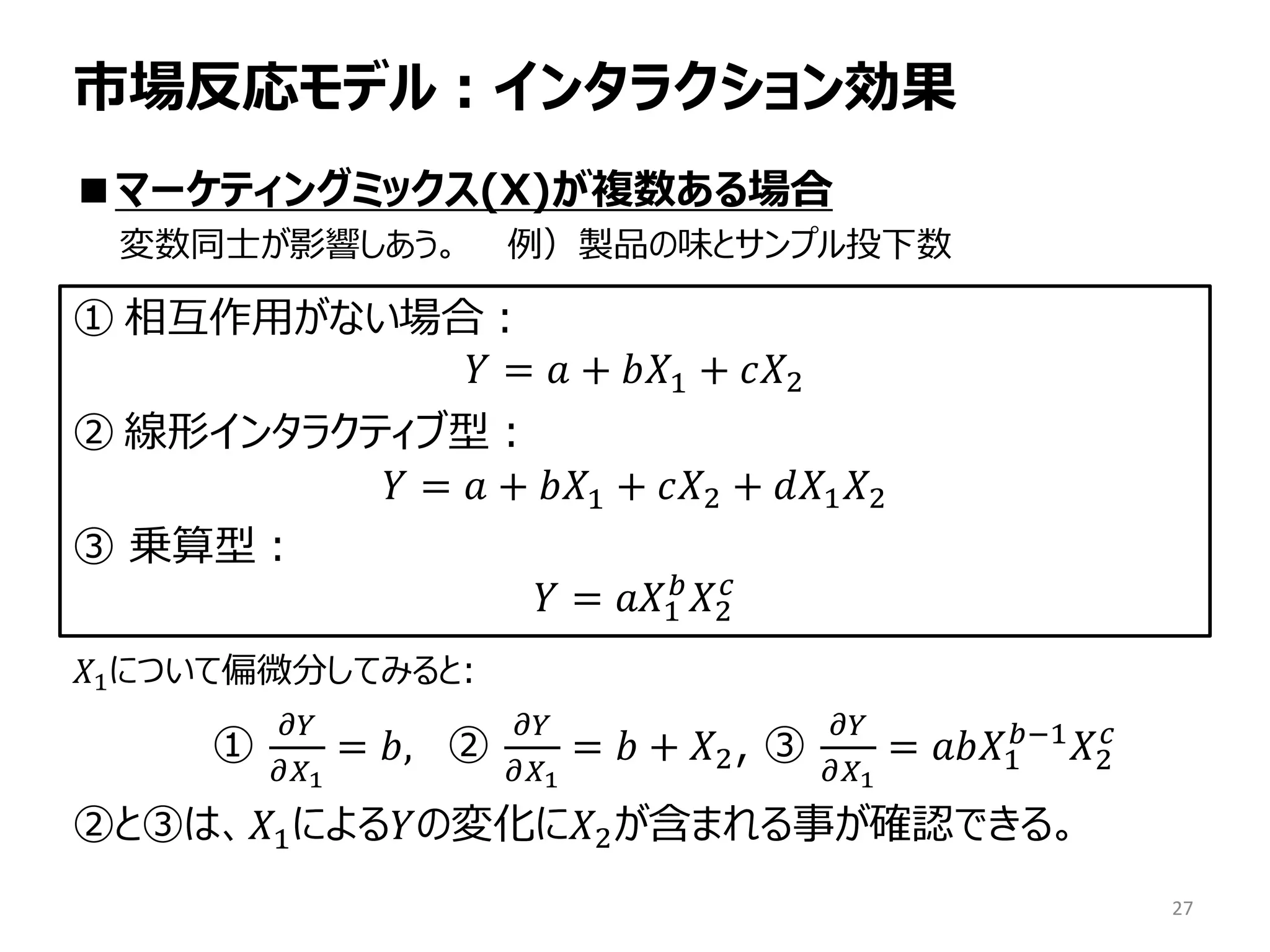 市場反応モデル：インタラクション効果
■マーケティングミックス(X)が複数ある場合
変数同士が影響しあう。 例）製品の味とサンプル投下数
𝑋1について偏微分してみると:
①
𝜕𝑌
𝜕𝑋1
= 𝑏, ②
𝜕𝜕
𝜕𝑋1
= 𝑏 + 𝑋2, ③
𝜕𝜕
𝜕𝑋1
= 𝑎𝑏𝑋1
𝑏−1
𝑋2
𝑐
②と③は、𝑋1による𝑌の変化に𝑋2が含まれる事が確認できる。
27
① 相互作用がない場合：
𝑌 = 𝑎 + 𝑏𝑋1 + 𝑐𝑋2
② 線形インタラクティブ型：
𝑌 = 𝑎 + 𝑏𝑋1 + 𝑐𝑋2 + 𝑑𝑋1 𝑋2
③ 乗算型：
𝑌 = 𝑎𝑎1
𝑏
𝑋2
𝑐
 