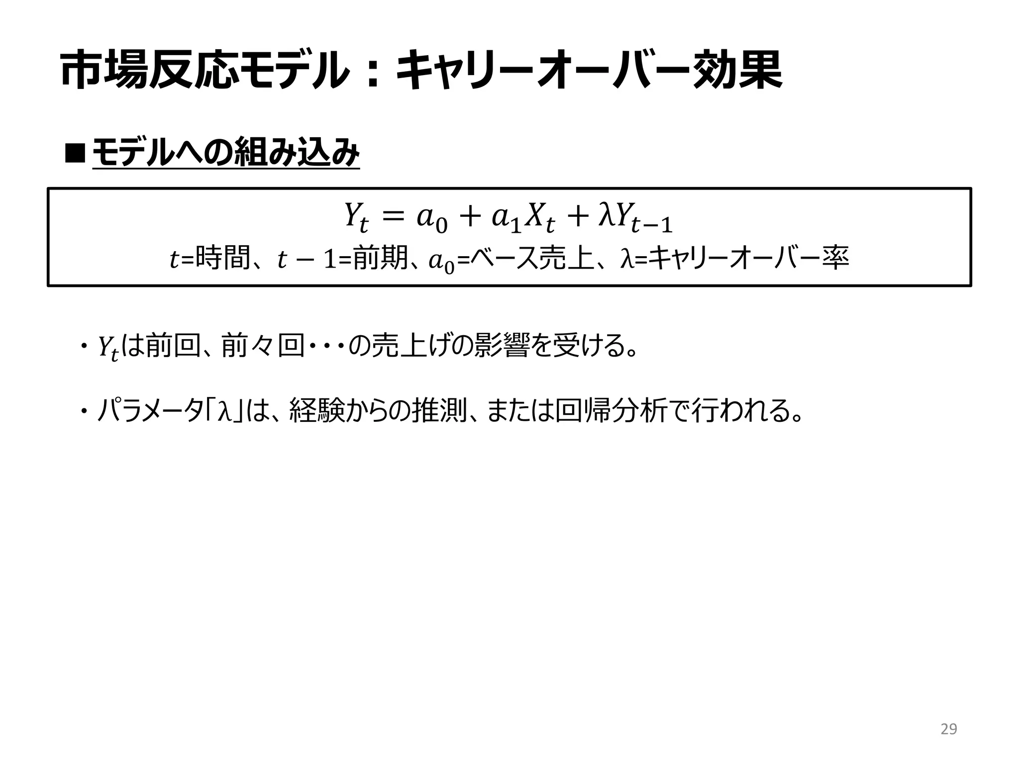 市場反応モデル：キャリーオーバー効果
■モデルへの組み込み
・ 𝑌𝑡は前回、前々回・・・の売上げの影響を受ける。
・ パラメータ「λ」は、経験からの推測、または回帰分析で行われる。
29
𝑌𝑡 = 𝑎0 + 𝑎1 𝑋𝑡 + λ𝑌𝑡−1
𝑡=時間、 𝑡 − 1=前期、𝑎0=ベース売上、 λ=キャリーオーバー率
 