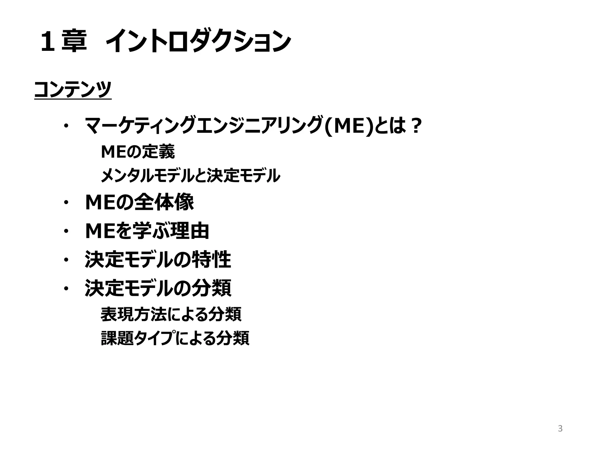 １章 イントロダクション
コンテンツ
・ マーケティングエンジニアリング(ME)とは？
MEの定義
メンタルモデルと決定モデル
・ MEの全体像
・ MEを学ぶ理由
・ 決定モデルの特性
・ 決定モデルの分類
表現方法による分類
課題タイプによる分類
3
 