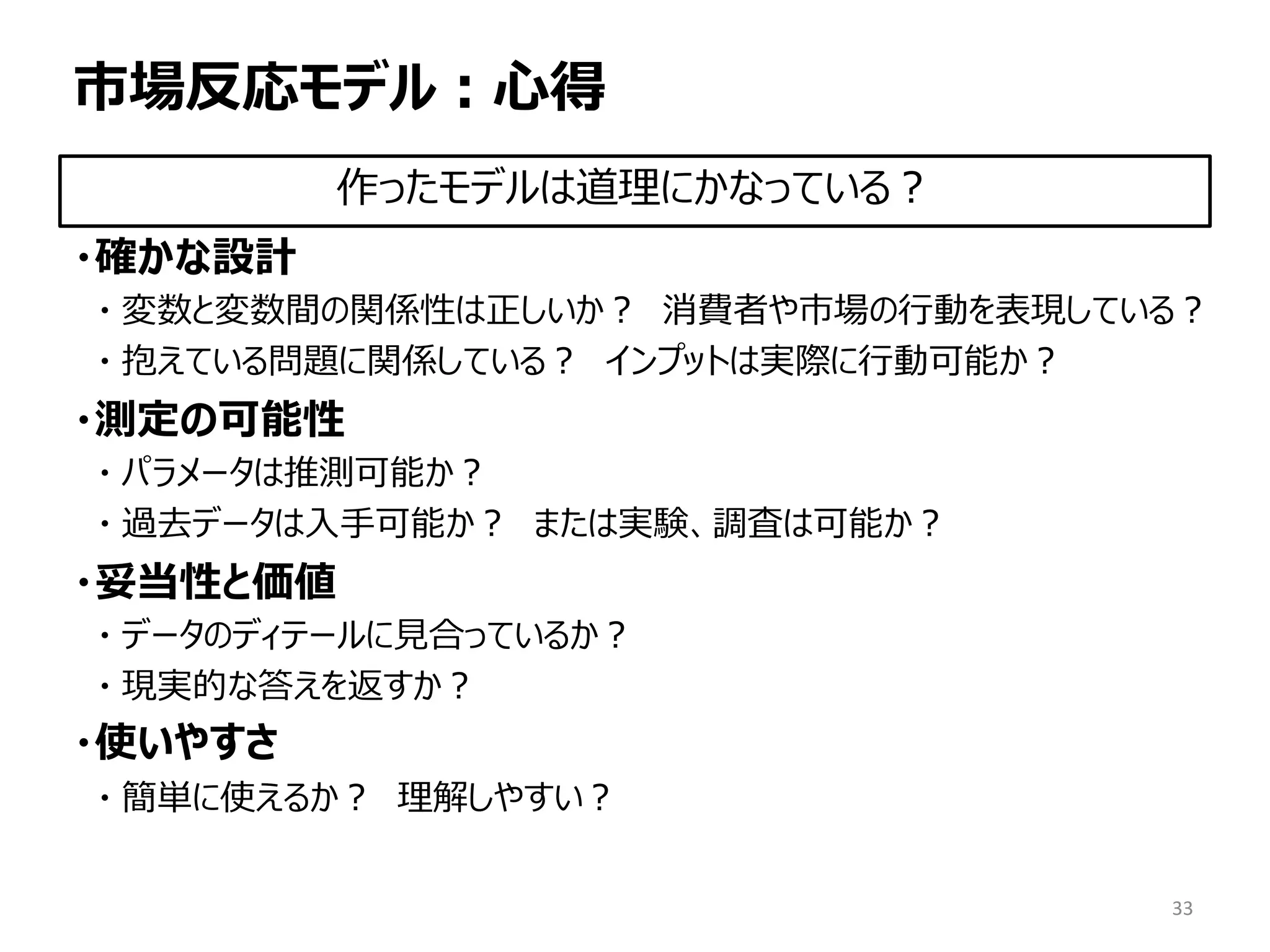 市場反応モデル：心得
・確かな設計
・ 変数と変数間の関係性は正しいか？ 消費者や市場の行動を表現している？
・ 抱えている問題に関係している？ インプットは実際に行動可能か？
・測定の可能性
・ パラメータは推測可能か？
・ 過去データは入手可能か？ または実験、調査は可能か？
・妥当性と価値
・ データのディテールに見合っているか？
・ 現実的な答えを返すか？
・使いやすさ
・ 簡単に使えるか？ 理解しやすい？
33
作ったモデルは道理にかなっている？
 