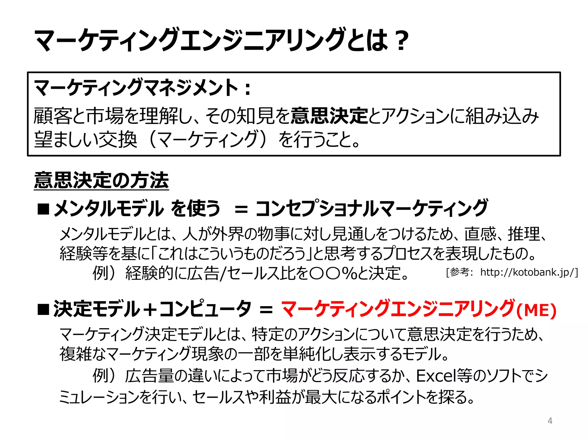 マーケティングエンジニアリングとは？
意思決定の方法
■メンタルモデル を使う = コンセプショナルマーケティング
メンタルモデルとは、人が外界の物事に対し見通しをつけるため、直感、推理、
経験等を基に「これはこういうものだろう」と思考するプロセスを表現したもの。
例）経験的に広告/セールス比を〇〇%と決定。
■決定モデル＋コンピュータ = マーケティングエンジニアリング(ME)
マーケティング決定モデルとは、特定のアクションについて意思決定を行うため、
複雑なマーケティング現象の一部を単純化し表示するモデル。
例）広告量の違いによって市場がどう反応するか、Excel等のソフトでシ
ミュレーションを行い、セールスや利益が最大になるポイントを探る。
マーケティングマネジメント：
顧客と市場を理解し、その知見を意思決定とアクションに組み込み
望ましい交換（マーケティング）を行うこと。
[参考: http://kotobank.jp/]
4
 