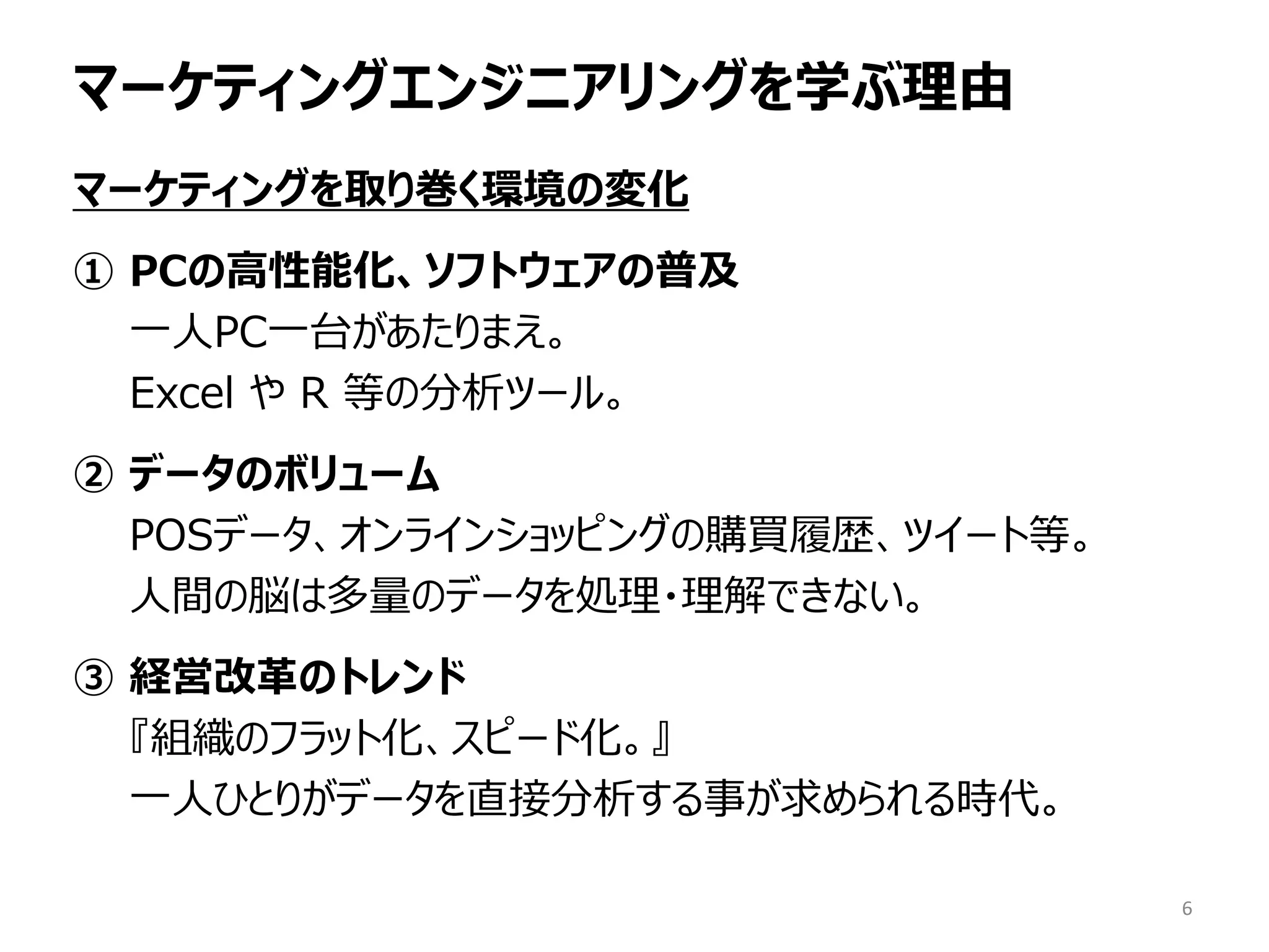 マーケティングエンジニアリングを学ぶ理由
マーケティングを取り巻く環境の変化
① PCの高性能化、ソフトウェアの普及
一人PC一台があたりまえ。
Excel や R 等の分析ツール。
② データのボリューム
POSデータ、オンラインショッピングの購買履歴、ツイート等。
人間の脳は多量のデータを処理・理解できない。
③ 経営改革のトレンド
『組織のフラット化、スピード化。』
一人ひとりがデータを直接分析する事が求められる時代。
6
 
