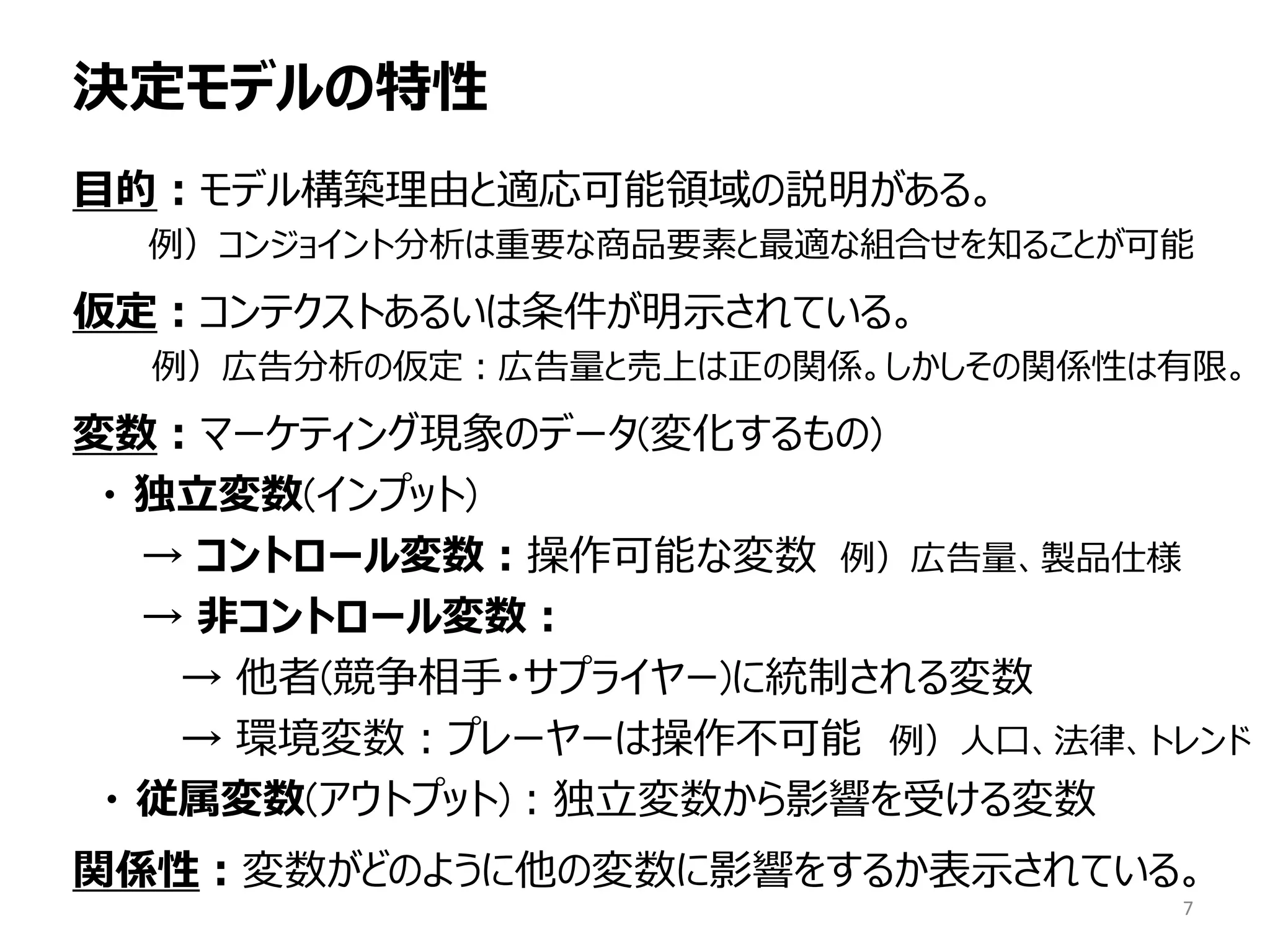 決定モデルの特性
目的：モデル構築理由と適応可能領域の説明がある。
例）コンジョイント分析は重要な商品要素と最適な組合せを知ることが可能
仮定：コンテクストあるいは条件が明示されている。
例）広告分析の仮定：広告量と売上は正の関係。しかしその関係性は有限。
変数：マーケティング現象のデータ(変化するもの)
・ 独立変数(インプット)
→ コントロール変数：操作可能な変数 例）広告量、製品仕様
→ 非コントロール変数：
→ 他者(競争相手・サプライヤー)に統制される変数
→ 環境変数：プレーヤーは操作不可能 例）人口、法律、トレンド
・ 従属変数(アウトプット)：独立変数から影響を受ける変数
関係性：変数がどのように他の変数に影響をするか表示されている。
7
 