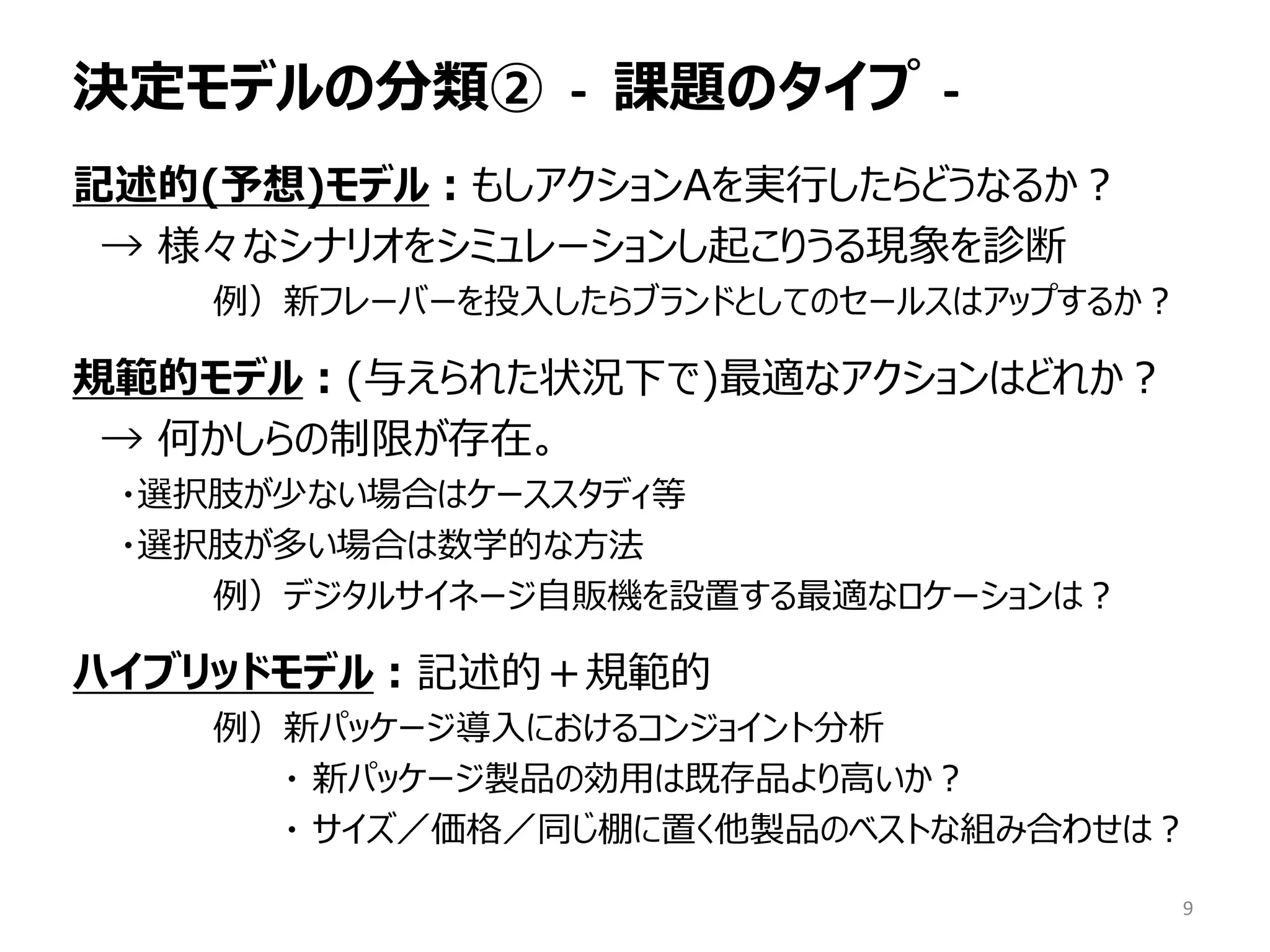 決定モデルの分類② - 課題のタイプ -
記述的(予想)モデル：もしアクションAを実行したらどうなるか？
→ 様々なシナリオをシミュレーションし起こりうる現象を診断
例）新フレーバーを投入したらブランドとしてのセールスはアップするか？
規範的モデル：(与えられた状況下で)最適なアクションはどれか？
→ 何かしらの制限が存在。
・選択肢が少ない場合はケーススタディ等
・選択肢が多い場合は数学的な方法
例）デジタルサイネージ自販機を設置する最適なロケーションは？
ハイブリッドモデル：記述的＋規範的
例）新パッケージ導入におけるコンジョイント分析
・ 新パッケージ製品の効用は既存品より高いか？
・ サイズ／価格／同じ棚に置く他製品のベストな組み合わせは？
9
 