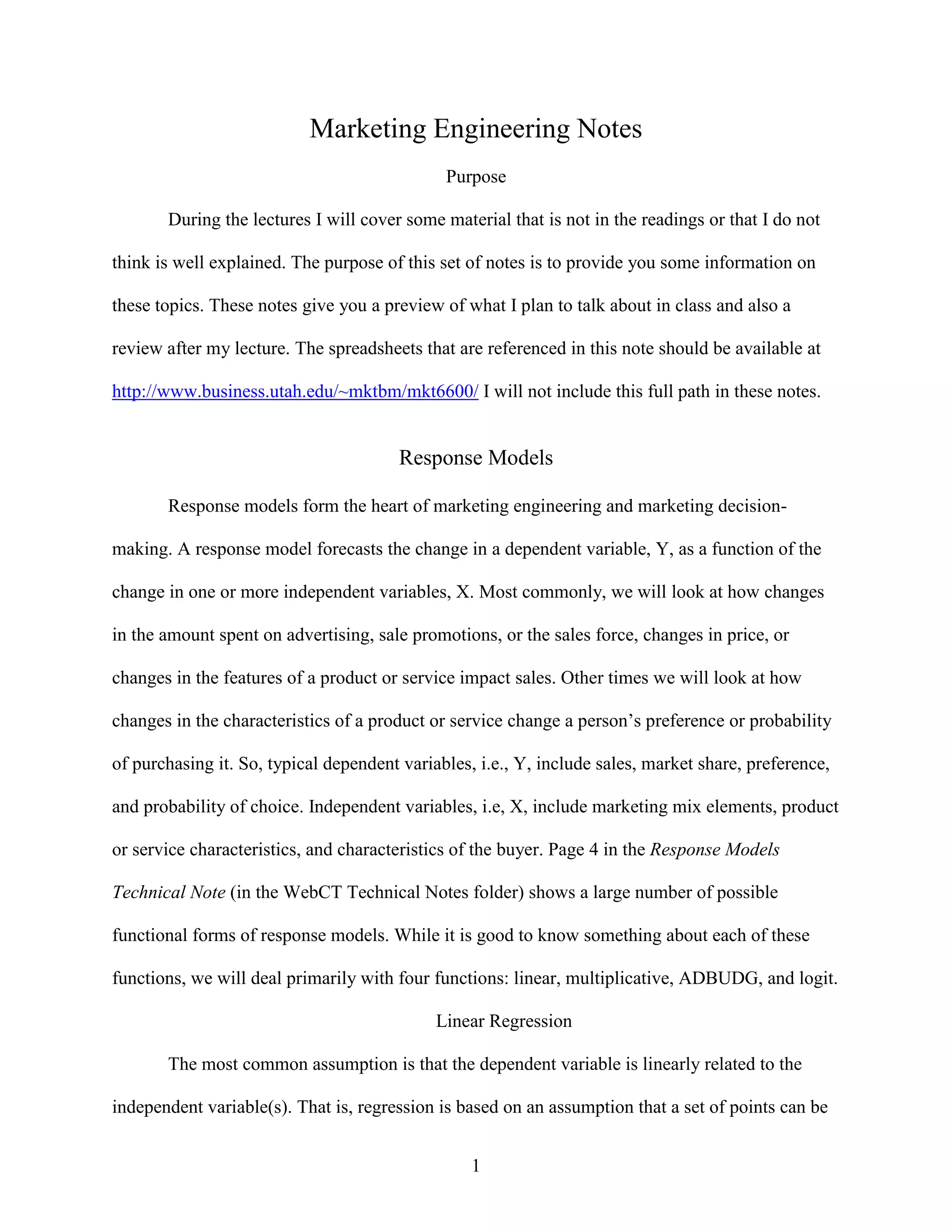 Marketing Engineering Notes
Purpose
During the lectures I will cover some material that is not in the readings or that I do not
think is well explained. The purpose of this set of notes is to provide you some information on
these topics. These notes give you a preview of what I plan to talk about in class and also a
review after my lecture. The spreadsheets that are referenced in this note should be available at
http://www.business.utah.edu/~mktbm/mkt6600/ I will not include this full path in these notes.

Response Models
Response models form the heart of marketing engineering and marketing decisionmaking. A response model forecasts the change in a dependent variable, Y, as a function of the
change in one or more independent variables, X. Most commonly, we will look at how changes
in the amount spent on advertising, sale promotions, or the sales force, changes in price, or
changes in the features of a product or service impact sales. Other times we will look at how
changes in the characteristics of a product or service change a person’s preference or probability
of purchasing it. So, typical dependent variables, i.e., Y, include sales, market share, preference,
and probability of choice. Independent variables, i.e, X, include marketing mix elements, product
or service characteristics, and characteristics of the buyer. Page 4 in the Response Models
Technical Note (in the WebCT Technical Notes folder) shows a large number of possible
functional forms of response models. While it is good to know something about each of these
functions, we will deal primarily with four functions: linear, multiplicative, ADBUDG, and logit.
Linear Regression
The most common assumption is that the dependent variable is linearly related to the
independent variable(s). That is, regression is based on an assumption that a set of points can be
1

 