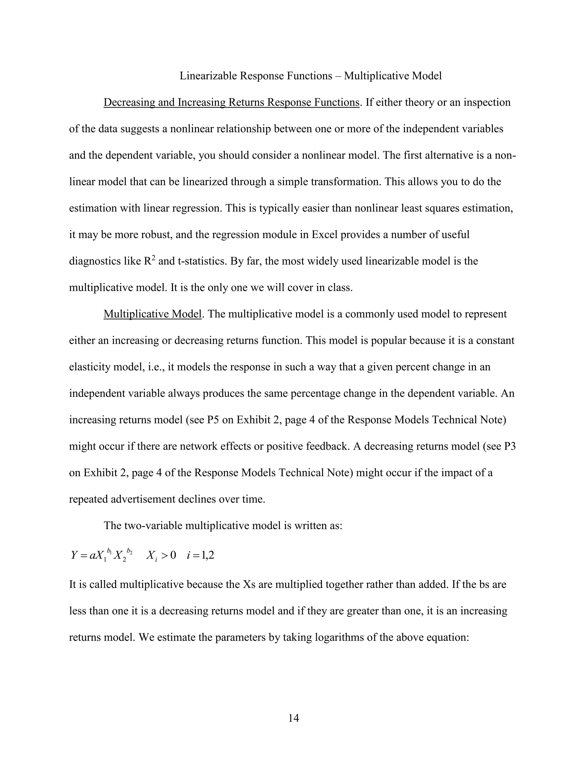 Linearizable Response Functions – Multiplicative Model
Decreasing and Increasing Returns Response Functions. If either theory or an inspection
of the data suggests a nonlinear relationship between one or more of the independent variables
and the dependent variable, you should consider a nonlinear model. The first alternative is a nonlinear model that can be linearized through a simple transformation. This allows you to do the
estimation with linear regression. This is typically easier than nonlinear least squares estimation,
it may be more robust, and the regression module in Excel provides a number of useful
diagnostics like R2 and t-statistics. By far, the most widely used linearizable model is the
multiplicative model. It is the only one we will cover in class.
Multiplicative Model. The multiplicative model is a commonly used model to represent
either an increasing or decreasing returns function. This model is popular because it is a constant
elasticity model, i.e., it models the response in such a way that a given percent change in an
independent variable always produces the same percentage change in the dependent variable. An
increasing returns model (see P5 on Exhibit 2, page 4 of the Response Models Technical Note)
might occur if there are network effects or positive feedback. A decreasing returns model (see P3
on Exhibit 2, page 4 of the Response Models Technical Note) might occur if the impact of a
repeated advertisement declines over time.
The two-variable multiplicative model is written as:

Y  aX 1 1 X 2
b

b2

X i  0 i  1,2

It is called multiplicative because the Xs are multiplied together rather than added. If the bs are
less than one it is a decreasing returns model and if they are greater than one, it is an increasing
returns model. We estimate the parameters by taking logarithms of the above equation:

14

 