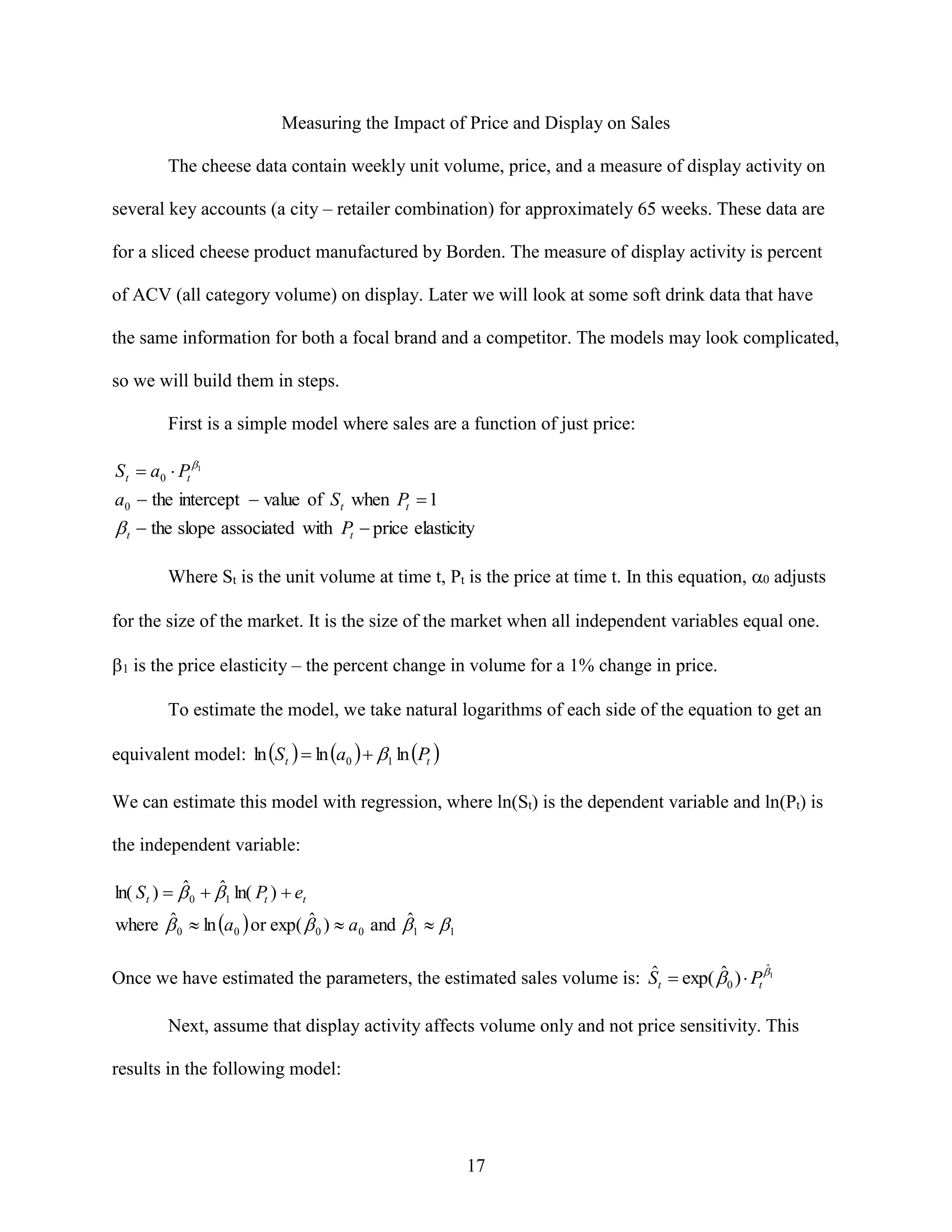 Measuring the Impact of Price and Display on Sales
The cheese data contain weekly unit volume, price, and a measure of display activity on
several key accounts (a city – retailer combination) for approximately 65 weeks. These data are
for a sliced cheese product manufactured by Borden. The measure of display activity is percent
of ACV (all category volume) on display. Later we will look at some soft drink data that have
the same information for both a focal brand and a competitor. The models may look complicated,
so we will build them in steps.
First is a simple model where sales are a function of just price:

S t  a0  Pt 1
a0  the intercept  value of S t when Pt  1

 t  the slope associated with Pt  price elasticity
Where St is the unit volume at time t, Pt is the price at time t. In this equation,  adjusts
for the size of the market. It is the size of the market when all independent variables equal one.
1 is the price elasticity – the percent change in volume for a 1% change in price.
To estimate the model, we take natural logarithms of each side of the equation to get an
equivalent model: ln S t   ln a0   1 ln Pt 
We can estimate this model with regression, where ln(St) is the dependent variable and ln(Pt) is
the independent variable:
ˆ
ˆ
ln( S t )   0  1 ln( Pt )  et
ˆ
ˆ
ˆ
where  0  ln a0  or exp(  0 )  a0 and 1  1
ˆ
ˆ
ˆ
Once we have estimated the parameters, the estimated sales volume is: St  exp(  0 )  Pt 1

Next, assume that display activity affects volume only and not price sensitivity. This
results in the following model:

17

 