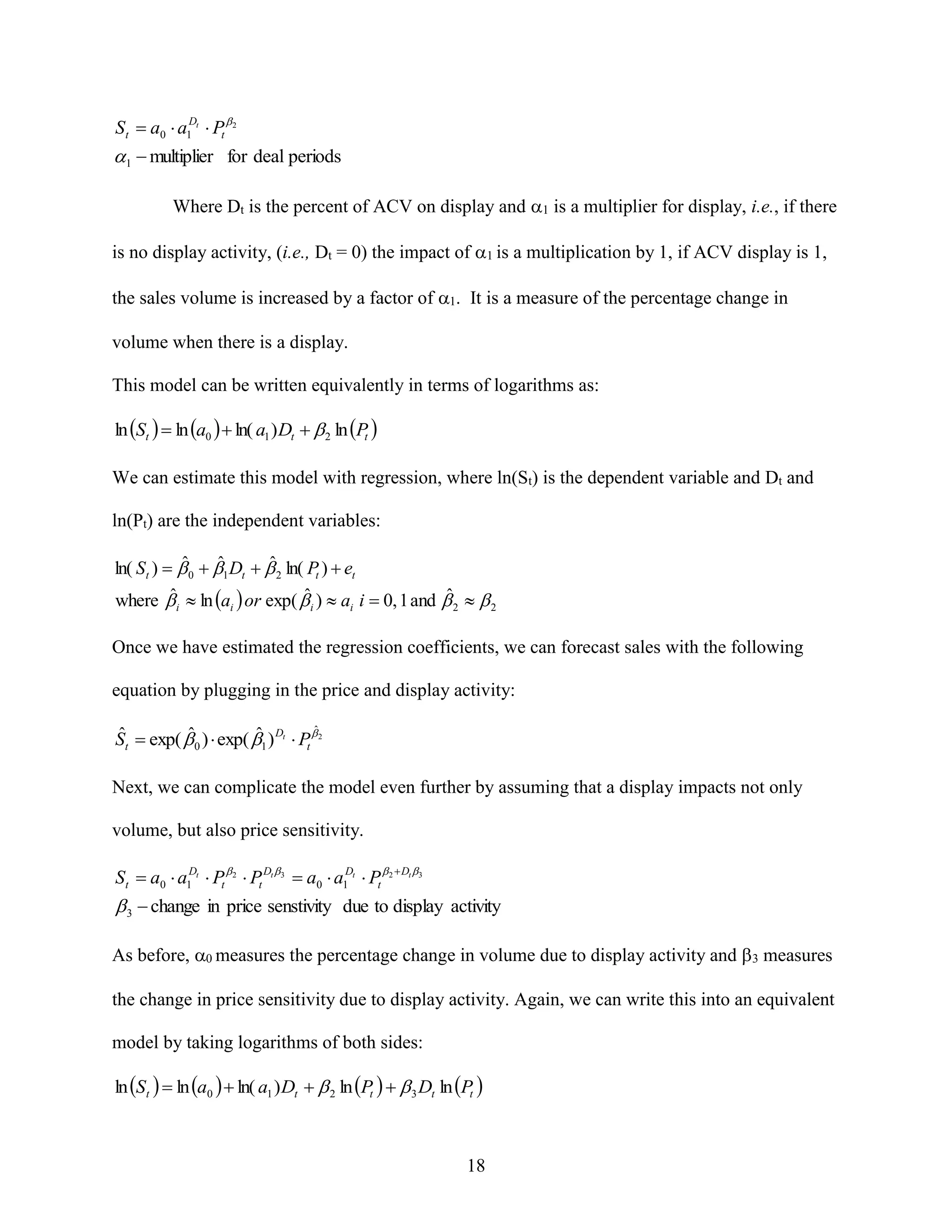 S t  a0  a1Dt  Pt 2

1  multiplier for deal periods



Where Dt is the percent of ACV on display and 1 is a multiplier for display, i.e., if there
is no display activity, (i.e., Dt = 0) the impact of 1 is a multiplication by 1, if ACV display is 1,
the sales volume is increased by a factor of 1 It is a measure of the percentage change in
volume when there is a display.
This model can be written equivalently in terms of logarithms as:
ln St   ln a0   ln( a1 ) Dt   2 ln Pt 

We can estimate this model with regression, where ln(St) is the dependent variable and Dt and
ln(Pt) are the independent variables:
ˆ
ˆ
ˆ
ln( St )   0  1 Dt   2 ln( Pt )  et
ˆ
ˆ
ˆ
where  i  ln ai  or exp(  i )  ai i  0, 1 and  2   2

Once we have estimated the regression coefficients, we can forecast sales with the following
equation by plugging in the price and display activity:
ˆ
ˆ
ˆ
ˆ
St  exp(  0 )  exp( 1 ) Dt  Pt  2

Next, we can complicate the model even further by assuming that a display impacts not only
volume, but also price sensitivity.

St  a0  a1Dt  Pt 2  Pt Dt 3  a0  a1Dt  Pt 2  Dt 3

 3  change in price senstivity due to display activity
As before, 0 measures the percentage change in volume due to display activity and 3 measures
the change in price sensitivity due to display activity. Again, we can write this into an equivalent
model by taking logarithms of both sides:
ln S t   ln a0   ln( a1 ) Dt   2 ln Pt    3 Dt ln Pt 

18

 