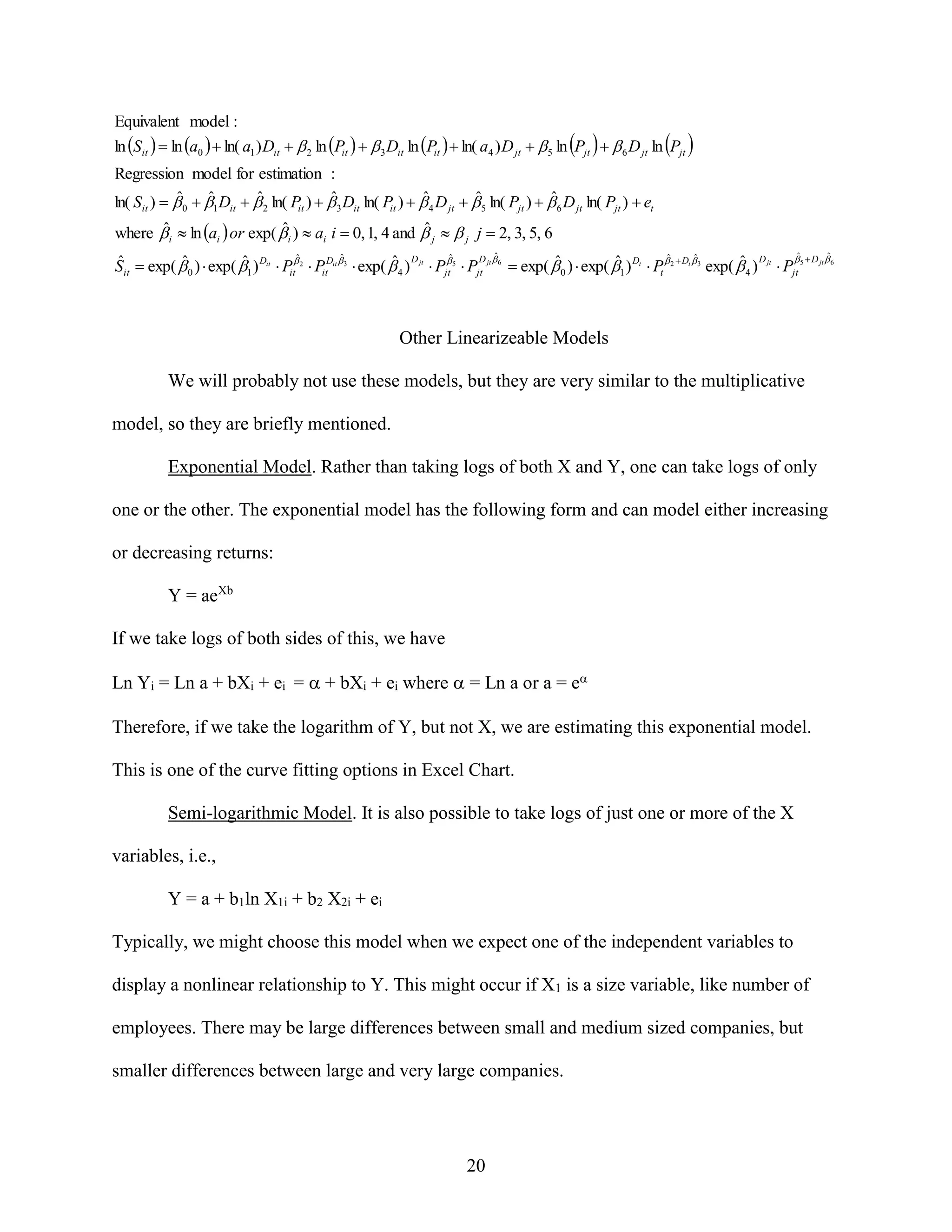 Equivalent model :
ln Sit   ln a0   ln( a1 ) Dit   2 ln Pit    3 Dit ln Pit   ln( a4 ) D jt   5 ln Pjt    6 D jt ln Pjt 
Regression model for estimation :
ˆ
ˆ
ˆ
ˆ
ˆ
ˆ
ˆ
ln( Sit )   0  1 Dit   2 ln( Pit )   3 Dit ln( Pit )   4 D jt   5 ln( Pjt )   6 D jt ln( Pjt )  et
ˆ
ˆ
ˆ
where  i  ln ai  or exp(  i )  ai i  0, 1, 4 and  j   j j  2, 3, 5, 6
ˆ
ˆ
ˆ
ˆ
ˆ
ˆ
ˆ
ˆ
D 
 D 

ˆ
ˆ
ˆ
ˆ D
ˆ
ˆ
ˆ D
Sit  exp(  0 )  exp( 1 ) Dit  Pit 2  PitDit 3  exp(  4 ) jt  Pjt 5  Pjt jt 6  exp(  0 )  exp( 1 ) Dt  Pt  2  Dt 3 exp(  4 ) jt  Pjt 5 jt 6

Other Linearizeable Models
We will probably not use these models, but they are very similar to the multiplicative
model, so they are briefly mentioned.
Exponential Model. Rather than taking logs of both X and Y, one can take logs of only
one or the other. The exponential model has the following form and can model either increasing
or decreasing returns:
Y = aeXb
If we take logs of both sides of this, we have
Ln Yi = Ln a + bXi + ei =  + bXi + ei where  = Ln a or a = e
Therefore, if we take the logarithm of Y, but not X, we are estimating this exponential model.
This is one of the curve fitting options in Excel Chart.
Semi-logarithmic Model. It is also possible to take logs of just one or more of the X
variables, i.e.,
Y = a + b1ln X1i + b2 X2i + ei
Typically, we might choose this model when we expect one of the independent variables to
display a nonlinear relationship to Y. This might occur if X1 is a size variable, like number of
employees. There may be large differences between small and medium sized companies, but
smaller differences between large and very large companies.

20

 