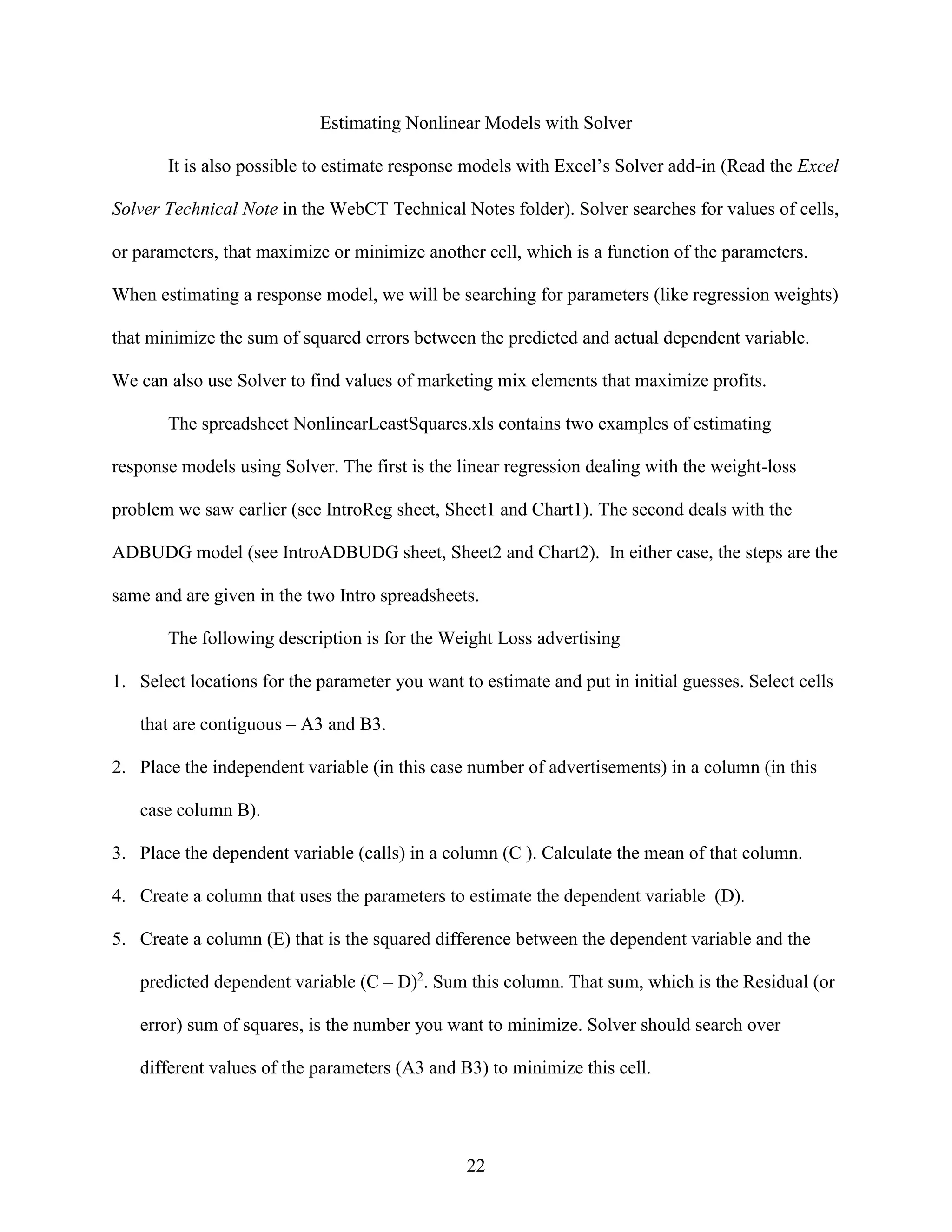 Estimating Nonlinear Models with Solver
It is also possible to estimate response models with Excel’s Solver add-in (Read the Excel
Solver Technical Note in the WebCT Technical Notes folder). Solver searches for values of cells,
or parameters, that maximize or minimize another cell, which is a function of the parameters.
When estimating a response model, we will be searching for parameters (like regression weights)
that minimize the sum of squared errors between the predicted and actual dependent variable.
We can also use Solver to find values of marketing mix elements that maximize profits.
The spreadsheet NonlinearLeastSquares.xls contains two examples of estimating
response models using Solver. The first is the linear regression dealing with the weight-loss
problem we saw earlier (see IntroReg sheet, Sheet1 and Chart1). The second deals with the
ADBUDG model (see IntroADBUDG sheet, Sheet2 and Chart2). In either case, the steps are the
same and are given in the two Intro spreadsheets.
The following description is for the Weight Loss advertising
1. Select locations for the parameter you want to estimate and put in initial guesses. Select cells
that are contiguous – A3 and B3.
2. Place the independent variable (in this case number of advertisements) in a column (in this
case column B).
3. Place the dependent variable (calls) in a column (C ). Calculate the mean of that column.
4. Create a column that uses the parameters to estimate the dependent variable (D).
5. Create a column (E) that is the squared difference between the dependent variable and the
predicted dependent variable (C – D)2. Sum this column. That sum, which is the Residual (or
error) sum of squares, is the number you want to minimize. Solver should search over
different values of the parameters (A3 and B3) to minimize this cell.

22

 