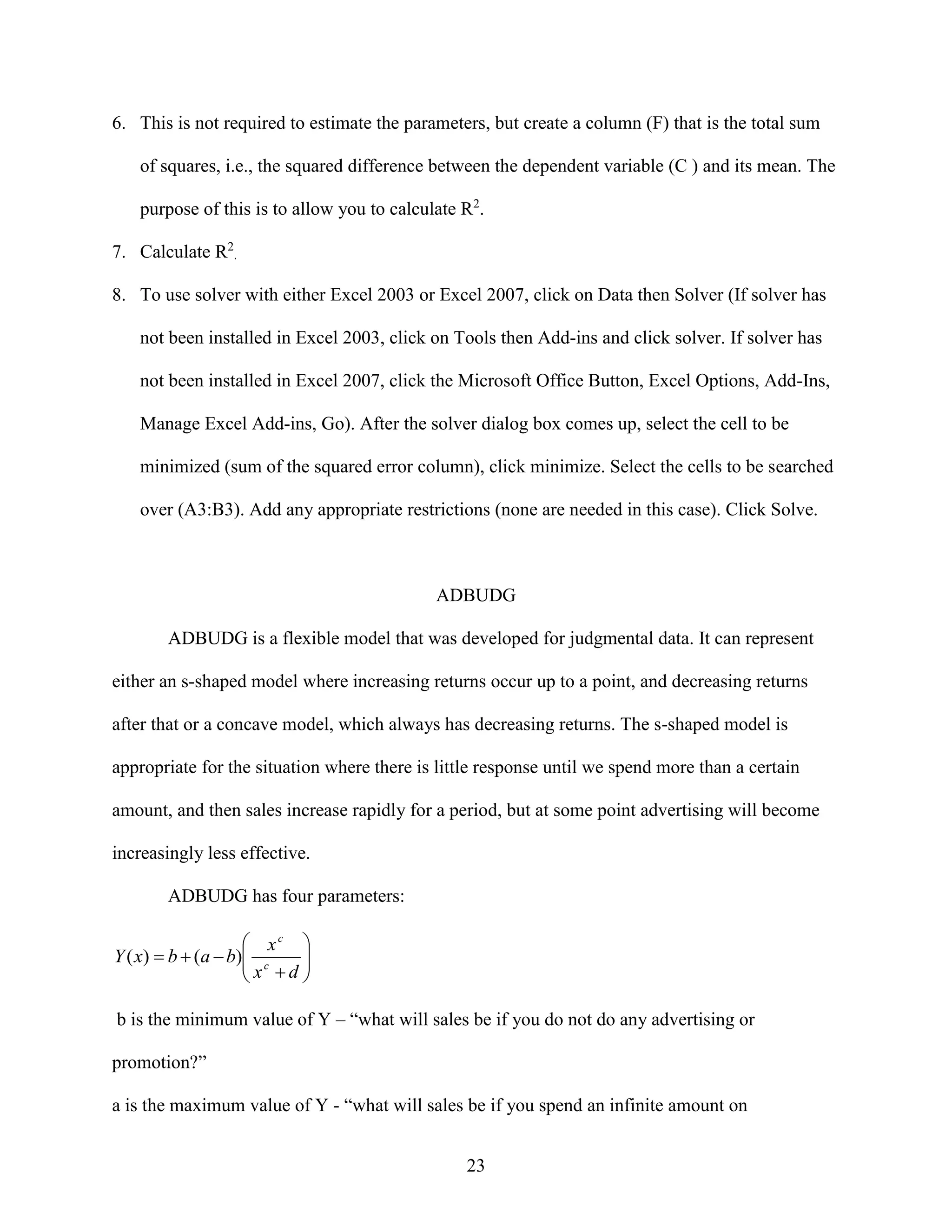 6. This is not required to estimate the parameters, but create a column (F) that is the total sum
of squares, i.e., the squared difference between the dependent variable (C ) and its mean. The
purpose of this is to allow you to calculate R2.
7. Calculate R2.
8. To use solver with either Excel 2003 or Excel 2007, click on Data then Solver (If solver has
not been installed in Excel 2003, click on Tools then Add-ins and click solver. If solver has
not been installed in Excel 2007, click the Microsoft Office Button, Excel Options, Add-Ins,
Manage Excel Add-ins, Go). After the solver dialog box comes up, select the cell to be
minimized (sum of the squared error column), click minimize. Select the cells to be searched
over (A3:B3). Add any appropriate restrictions (none are needed in this case). Click Solve.

ADBUDG
ADBUDG is a flexible model that was developed for judgmental data. It can represent
either an s-shaped model where increasing returns occur up to a point, and decreasing returns
after that or a concave model, which always has decreasing returns. The s-shaped model is
appropriate for the situation where there is little response until we spend more than a certain
amount, and then sales increase rapidly for a period, but at some point advertising will become
increasingly less effective.
ADBUDG has four parameters:

 xc 
Y ( x)  b  (a  b) c
 x d 



b is the minimum value of Y – “what will sales be if you do not do any advertising or
promotion?”
a is the maximum value of Y - “what will sales be if you spend an infinite amount on
23

 