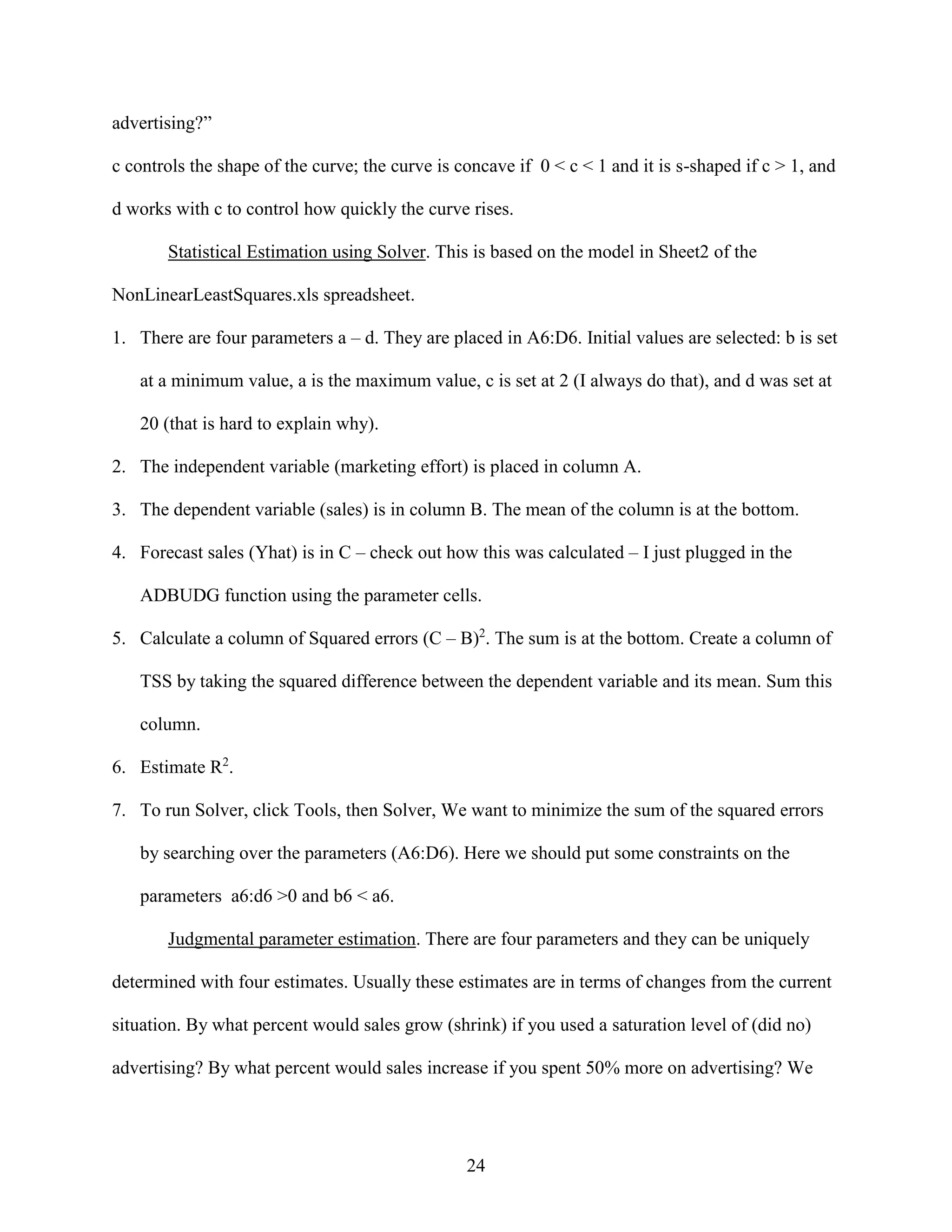 advertising?”
c controls the shape of the curve; the curve is concave if 0 < c < 1 and it is s-shaped if c > 1, and
d works with c to control how quickly the curve rises.
Statistical Estimation using Solver. This is based on the model in Sheet2 of the
NonLinearLeastSquares.xls spreadsheet.
1. There are four parameters a – d. They are placed in A6:D6. Initial values are selected: b is set
at a minimum value, a is the maximum value, c is set at 2 (I always do that), and d was set at
20 (that is hard to explain why).
2. The independent variable (marketing effort) is placed in column A.
3. The dependent variable (sales) is in column B. The mean of the column is at the bottom.
4. Forecast sales (Yhat) is in C – check out how this was calculated – I just plugged in the
ADBUDG function using the parameter cells.
5. Calculate a column of Squared errors (C – B)2. The sum is at the bottom. Create a column of
TSS by taking the squared difference between the dependent variable and its mean. Sum this
column.
6. Estimate R2.
7. To run Solver, click Tools, then Solver, We want to minimize the sum of the squared errors
by searching over the parameters (A6:D6). Here we should put some constraints on the
parameters a6:d6 >0 and b6 < a6.
Judgmental parameter estimation. There are four parameters and they can be uniquely
determined with four estimates. Usually these estimates are in terms of changes from the current
situation. By what percent would sales grow (shrink) if you used a saturation level of (did no)
advertising? By what percent would sales increase if you spent 50% more on advertising? We

24

 