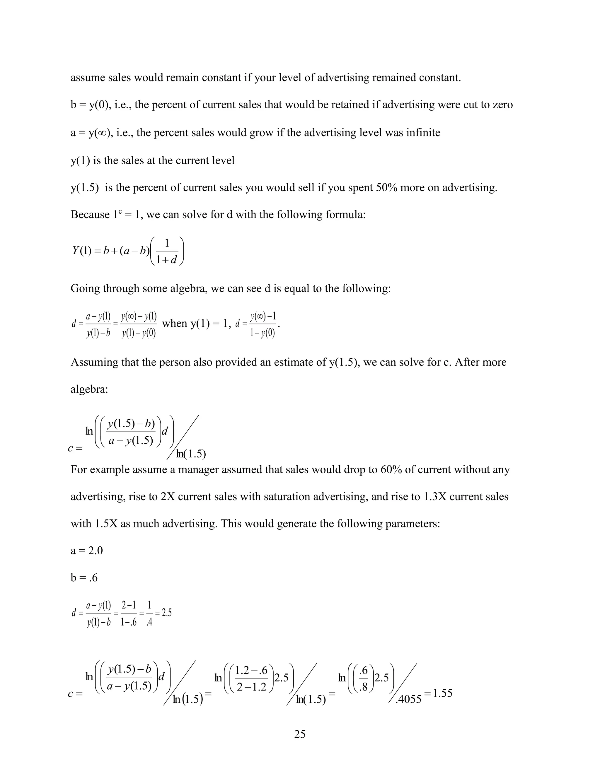 assume sales would remain constant if your level of advertising remained constant.
b = y(0), i.e., the percent of current sales that would be retained if advertising were cut to zero
a = y(), i.e., the percent sales would grow if the advertising level was infinite
y(1) is the sales at the current level
y(1.5) is the percent of current sales you would sell if you spent 50% more on advertising.
Because 1c = 1, we can solve for d with the following formula:
 1 
Y (1)  b  (a  b)

1 d 

Going through some algebra, we can see d is equal to the following:
d

a  y(1) y()  y(1)
y ( )  1

when y(1) = 1, d 
.
1  y ( 0)
y(1)  b y(1)  y(0)

Assuming that the person also provided an estimate of y(1.5), we can solve for c. After more
algebra:

  y (1.5)  b)  
ln  
 
  a  y (1.5) d 

 
c 

ln( 1.5)
For example assume a manager assumed that sales would drop to 60% of current without any
advertising, rise to 2X current sales with saturation advertising, and rise to 1.3X current sales
with 1.5X as much advertising. This would generate the following parameters:
a = 2.0
b = .6
d

a  y (1) 2  1 1

  2.5
y(1)  b 1  .6 .4

  y (1.5)  b  
ln  
 
  a  y (1.5) d 
 

c

ln 1.5

  1.2  .6  
ln  
 2  1.2 2.5 

 
 

ln( 1.5)

25

  .6  
ln   2.5 
 .8

   

.4055

 1.55

 