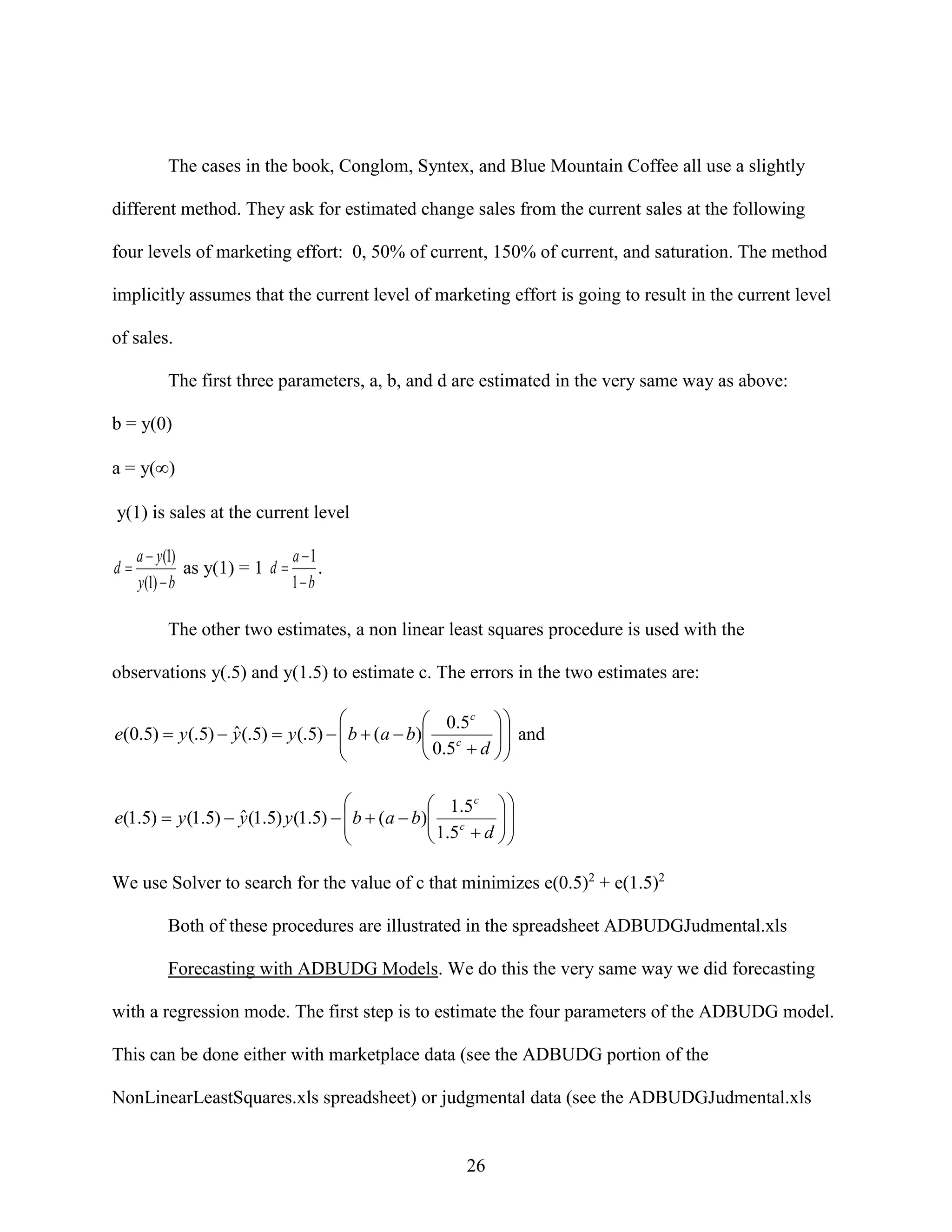 The cases in the book, Conglom, Syntex, and Blue Mountain Coffee all use a slightly
different method. They ask for estimated change sales from the current sales at the following
four levels of marketing effort: 0, 50% of current, 150% of current, and saturation. The method
implicitly assumes that the current level of marketing effort is going to result in the current level
of sales.
The first three parameters, a, b, and d are estimated in the very same way as above:
b = y(0)
a = y()
y(1) is sales at the current level
d

a 1
a  y(1)
as y(1) = 1 d 
.
1 b
y (1)  b

The other two estimates, a non linear least squares procedure is used with the
observations y(.5) and y(1.5) to estimate c. The errors in the two estimates are:

 0.5c  

ˆ
e(0.5)  y (.5)  y (.5)  y (.5)   b  (a  b) c
 0.5  d   and







 1.5 c  

ˆ
e(1.5)  y (1.5)  y (1.5) y (1.5)   b  (a  b) c
 1.5  d  






We use Solver to search for the value of c that minimizes e(0.5)2 + e(1.5)2
Both of these procedures are illustrated in the spreadsheet ADBUDGJudmental.xls
Forecasting with ADBUDG Models. We do this the very same way we did forecasting
with a regression mode. The first step is to estimate the four parameters of the ADBUDG model.
This can be done either with marketplace data (see the ADBUDG portion of the
NonLinearLeastSquares.xls spreadsheet) or judgmental data (see the ADBUDGJudmental.xls

26

 