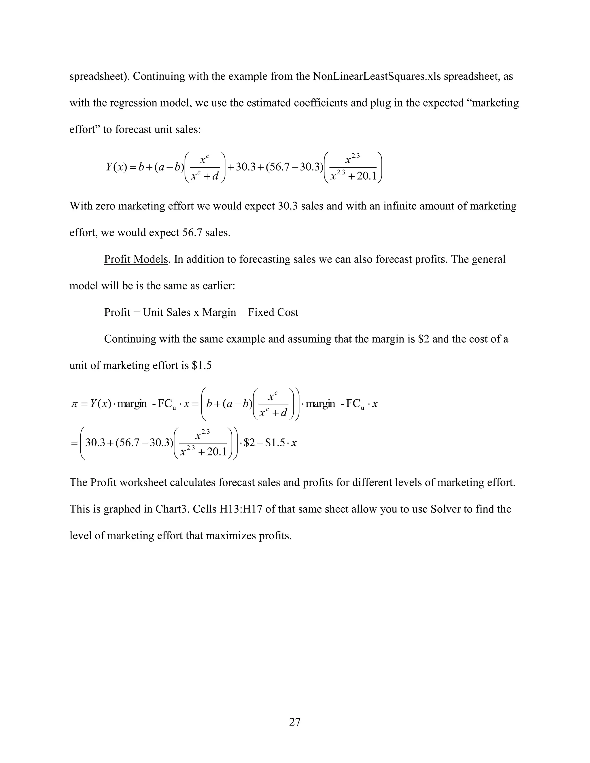 spreadsheet). Continuing with the example from the NonLinearLeastSquares.xls spreadsheet, as
with the regression model, we use the estimated coefficients and plug in the expected “marketing
effort” to forecast unit sales:

 xc 


x 2.3
Y ( x)  b  (a  b) c
 x  d   30.3  (56.7  30.3) x 2.3  20.1 







With zero marketing effort we would expect 30.3 sales and with an infinite amount of marketing
effort, we would expect 56.7 sales.
Profit Models. In addition to forecasting sales we can also forecast profits. The general
model will be is the same as earlier:
Profit = Unit Sales x Margin – Fixed Cost
Continuing with the same example and assuming that the margin is $2 and the cost of a
unit of marketing effort is $1.5



 xc 
   margin - FC u  x
c

 x  d 

  Y ( x)  margin - FC u  x   b  (a  b)







x 2.3

  30.3  (56.7  30.3) 2.3
 x  20.1    $2  $1.5  x





The Profit worksheet calculates forecast sales and profits for different levels of marketing effort.
This is graphed in Chart3. Cells H13:H17 of that same sheet allow you to use Solver to find the
level of marketing effort that maximizes profits.

27

 