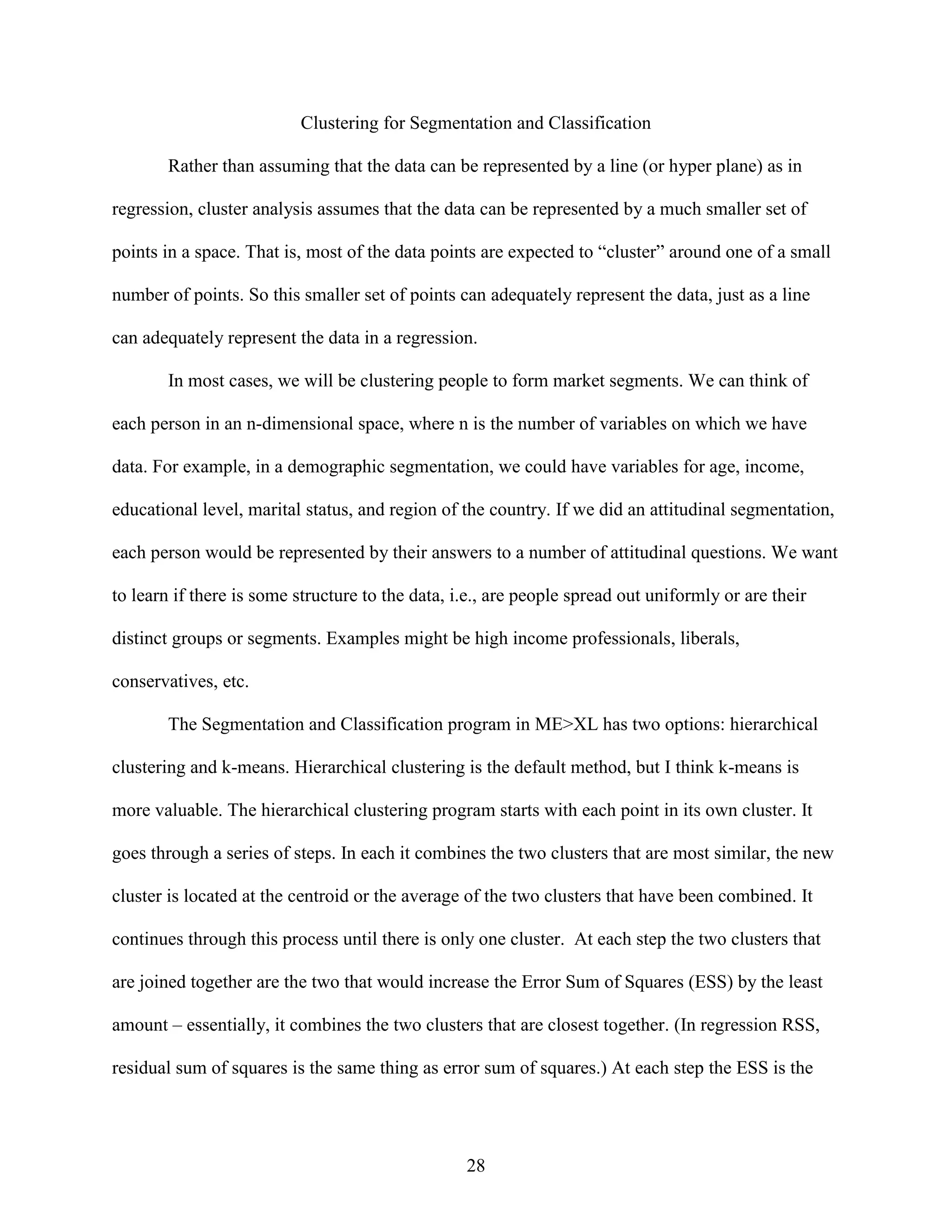 Clustering for Segmentation and Classification
Rather than assuming that the data can be represented by a line (or hyper plane) as in
regression, cluster analysis assumes that the data can be represented by a much smaller set of
points in a space. That is, most of the data points are expected to “cluster” around one of a small
number of points. So this smaller set of points can adequately represent the data, just as a line
can adequately represent the data in a regression.
In most cases, we will be clustering people to form market segments. We can think of
each person in an n-dimensional space, where n is the number of variables on which we have
data. For example, in a demographic segmentation, we could have variables for age, income,
educational level, marital status, and region of the country. If we did an attitudinal segmentation,
each person would be represented by their answers to a number of attitudinal questions. We want
to learn if there is some structure to the data, i.e., are people spread out uniformly or are their
distinct groups or segments. Examples might be high income professionals, liberals,
conservatives, etc.
The Segmentation and Classification program in ME>XL has two options: hierarchical
clustering and k-means. Hierarchical clustering is the default method, but I think k-means is
more valuable. The hierarchical clustering program starts with each point in its own cluster. It
goes through a series of steps. In each it combines the two clusters that are most similar, the new
cluster is located at the centroid or the average of the two clusters that have been combined. It
continues through this process until there is only one cluster. At each step the two clusters that
are joined together are the two that would increase the Error Sum of Squares (ESS) by the least
amount – essentially, it combines the two clusters that are closest together. (In regression RSS,
residual sum of squares is the same thing as error sum of squares.) At each step the ESS is the

28

 