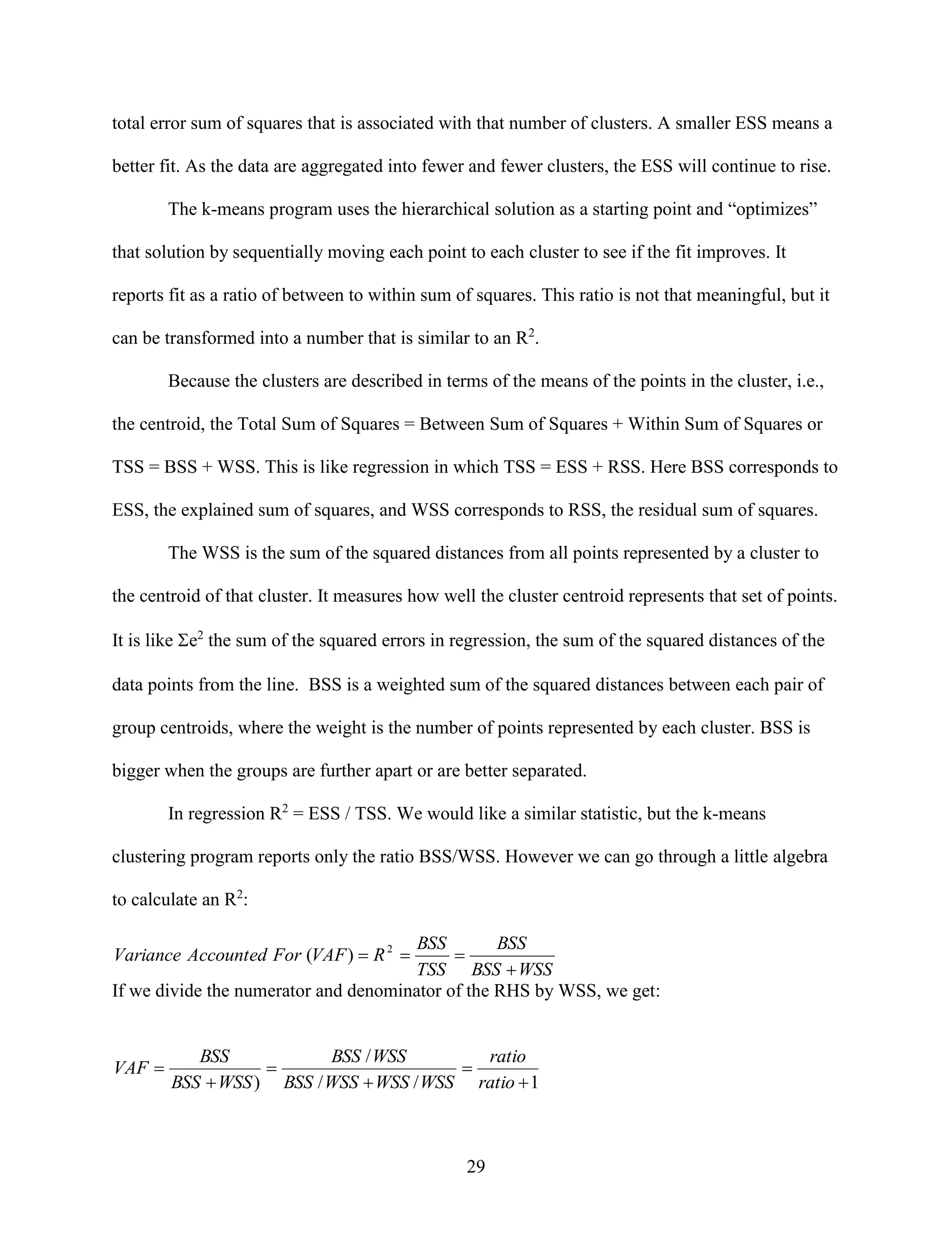 total error sum of squares that is associated with that number of clusters. A smaller ESS means a
better fit. As the data are aggregated into fewer and fewer clusters, the ESS will continue to rise.
The k-means program uses the hierarchical solution as a starting point and “optimizes”
that solution by sequentially moving each point to each cluster to see if the fit improves. It
reports fit as a ratio of between to within sum of squares. This ratio is not that meaningful, but it
can be transformed into a number that is similar to an R2.
Because the clusters are described in terms of the means of the points in the cluster, i.e.,
the centroid, the Total Sum of Squares = Between Sum of Squares + Within Sum of Squares or
TSS = BSS + WSS. This is like regression in which TSS = ESS + RSS. Here BSS corresponds to
ESS, the explained sum of squares, and WSS corresponds to RSS, the residual sum of squares.
The WSS is the sum of the squared distances from all points represented by a cluster to
the centroid of that cluster. It measures how well the cluster centroid represents that set of points.
It is like e2 the sum of the squared errors in regression, the sum of the squared distances of the
data points from the line. BSS is a weighted sum of the squared distances between each pair of
group centroids, where the weight is the number of points represented by each cluster. BSS is
bigger when the groups are further apart or are better separated.
In regression R2 = ESS / TSS. We would like a similar statistic, but the k-means
clustering program reports only the ratio BSS/WSS. However we can go through a little algebra
to calculate an R2:
BSS
BSS

TSS BSS  WSS
If we divide the numerator and denominator of the RHS by WSS, we get:
Variance Accounted For (VAF )  R 2 

VAF 

BSS
BSS / WSS
ratio


BSS  WSS ) BSS / WSS  WSS / WSS ratio  1

29

 