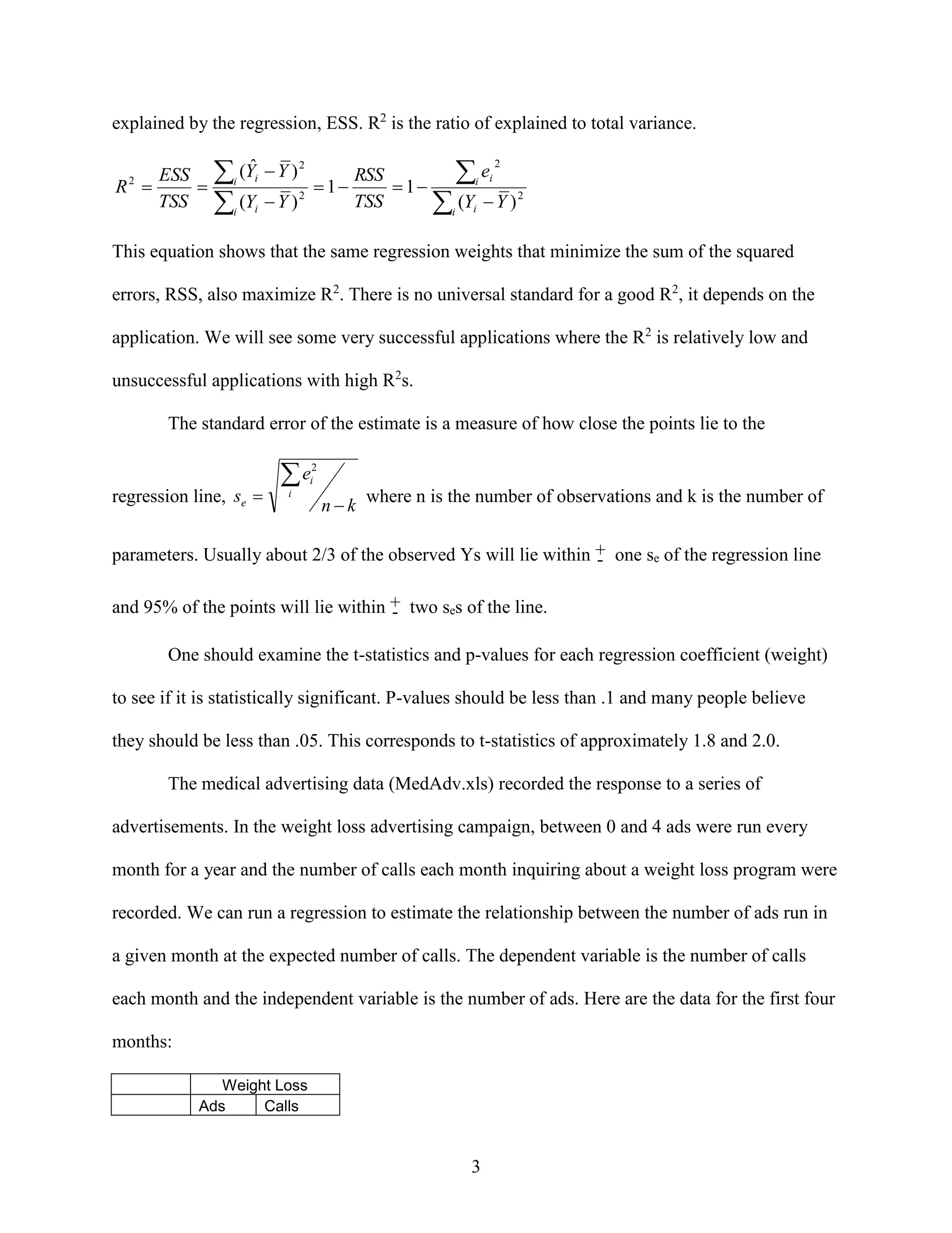 explained by the regression, ESS. R2 is the ratio of explained to total variance.

ESS
R 

TSS
2

 (Yˆ  Y )
 (Y  Y )
i
i

RSS
i ei
 1
 1
TSS
i (Yi  Y ) 2
2

2

i
i

2

This equation shows that the same regression weights that minimize the sum of the squared
errors, RSS, also maximize R2. There is no universal standard for a good R2, it depends on the
application. We will see some very successful applications where the R2 is relatively low and
unsuccessful applications with high R2s.
The standard error of the estimate is a measure of how close the points lie to the

regression line, se 

e

2
i

i

n  k where n is the number of observations and k is the number of

parameters. Usually about 2/3 of the observed Ys will lie within + one se of the regression line
and 95% of the points will lie within + two ses of the line.
One should examine the t-statistics and p-values for each regression coefficient (weight)
to see if it is statistically significant. P-values should be less than .1 and many people believe
they should be less than .05. This corresponds to t-statistics of approximately 1.8 and 2.0.
The medical advertising data (MedAdv.xls) recorded the response to a series of
advertisements. In the weight loss advertising campaign, between 0 and 4 ads were run every
month for a year and the number of calls each month inquiring about a weight loss program were
recorded. We can run a regression to estimate the relationship between the number of ads run in
a given month at the expected number of calls. The dependent variable is the number of calls
each month and the independent variable is the number of ads. Here are the data for the first four
months:
Weight Loss
Ads
Calls

3

 