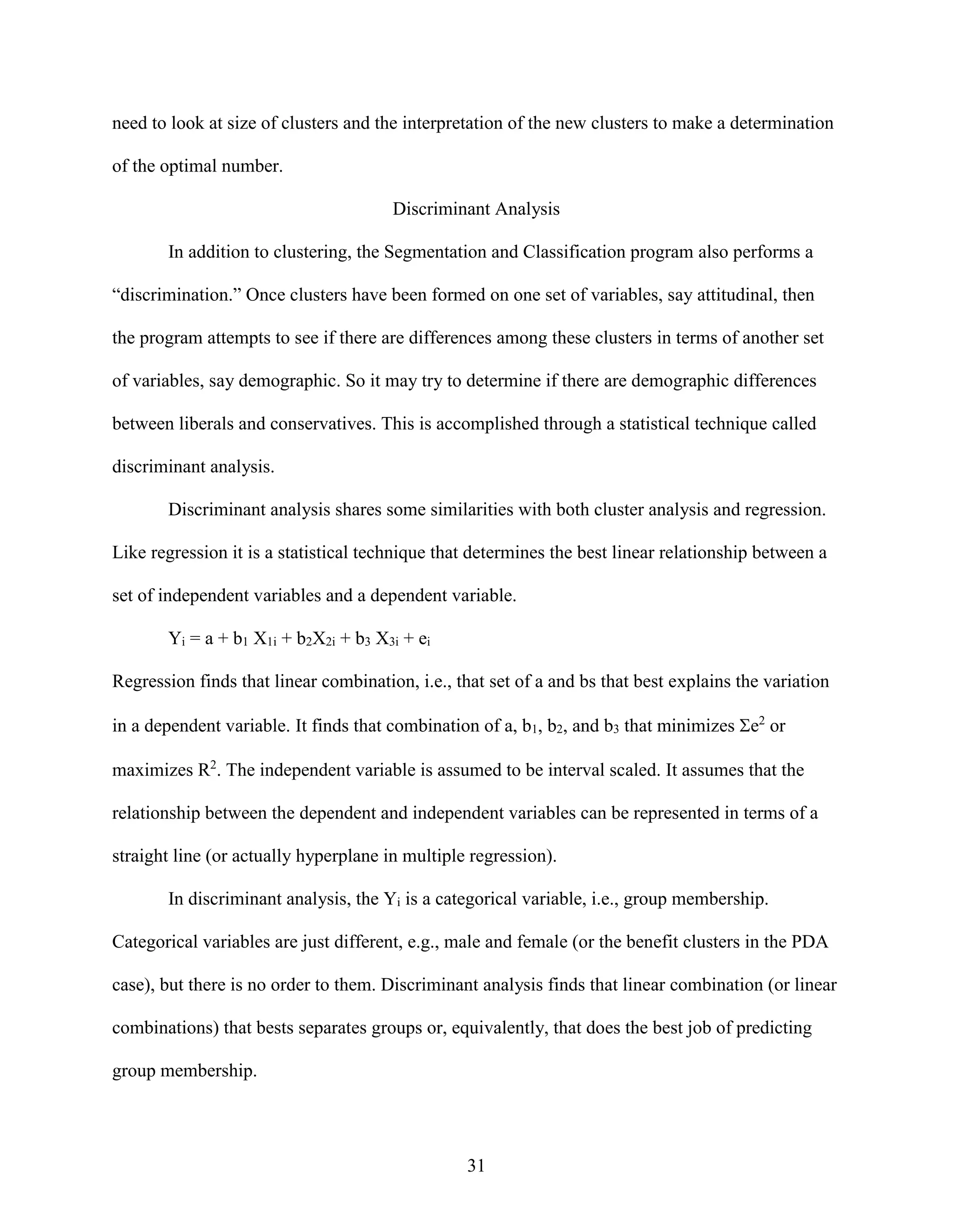 need to look at size of clusters and the interpretation of the new clusters to make a determination
of the optimal number.
Discriminant Analysis
In addition to clustering, the Segmentation and Classification program also performs a
“discrimination.” Once clusters have been formed on one set of variables, say attitudinal, then
the program attempts to see if there are differences among these clusters in terms of another set
of variables, say demographic. So it may try to determine if there are demographic differences
between liberals and conservatives. This is accomplished through a statistical technique called
discriminant analysis.
Discriminant analysis shares some similarities with both cluster analysis and regression.
Like regression it is a statistical technique that determines the best linear relationship between a
set of independent variables and a dependent variable.
Yi = a + b1 X1i + b2X2i + b3 X3i + ei
Regression finds that linear combination, i.e., that set of a and bs that best explains the variation
in a dependent variable. It finds that combination of a, b1, b2, and b3 that minimizes e2 or
maximizes R2. The independent variable is assumed to be interval scaled. It assumes that the
relationship between the dependent and independent variables can be represented in terms of a
straight line (or actually hyperplane in multiple regression).
In discriminant analysis, the Yi is a categorical variable, i.e., group membership.
Categorical variables are just different, e.g., male and female (or the benefit clusters in the PDA
case), but there is no order to them. Discriminant analysis finds that linear combination (or linear
combinations) that bests separates groups or, equivalently, that does the best job of predicting
group membership.

31

 