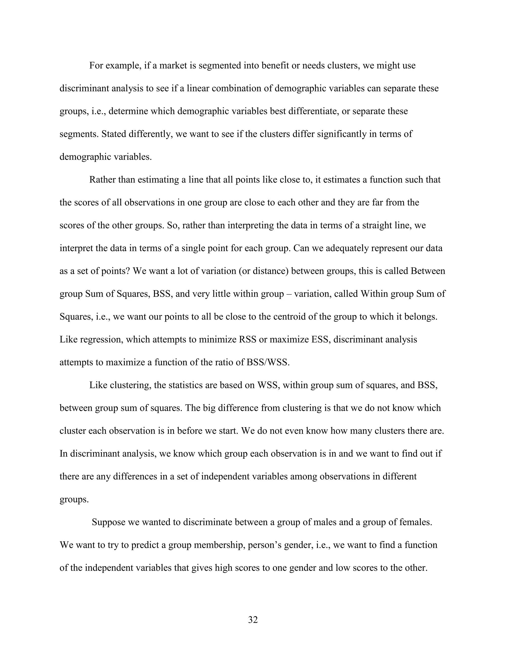 For example, if a market is segmented into benefit or needs clusters, we might use
discriminant analysis to see if a linear combination of demographic variables can separate these
groups, i.e., determine which demographic variables best differentiate, or separate these
segments. Stated differently, we want to see if the clusters differ significantly in terms of
demographic variables.
Rather than estimating a line that all points like close to, it estimates a function such that
the scores of all observations in one group are close to each other and they are far from the
scores of the other groups. So, rather than interpreting the data in terms of a straight line, we
interpret the data in terms of a single point for each group. Can we adequately represent our data
as a set of points? We want a lot of variation (or distance) between groups, this is called Between
group Sum of Squares, BSS, and very little within group – variation, called Within group Sum of
Squares, i.e., we want our points to all be close to the centroid of the group to which it belongs.
Like regression, which attempts to minimize RSS or maximize ESS, discriminant analysis
attempts to maximize a function of the ratio of BSS/WSS.
Like clustering, the statistics are based on WSS, within group sum of squares, and BSS,
between group sum of squares. The big difference from clustering is that we do not know which
cluster each observation is in before we start. We do not even know how many clusters there are.
In discriminant analysis, we know which group each observation is in and we want to find out if
there are any differences in a set of independent variables among observations in different
groups.
Suppose we wanted to discriminate between a group of males and a group of females.
We want to try to predict a group membership, person’s gender, i.e., we want to find a function
of the independent variables that gives high scores to one gender and low scores to the other.

32

 