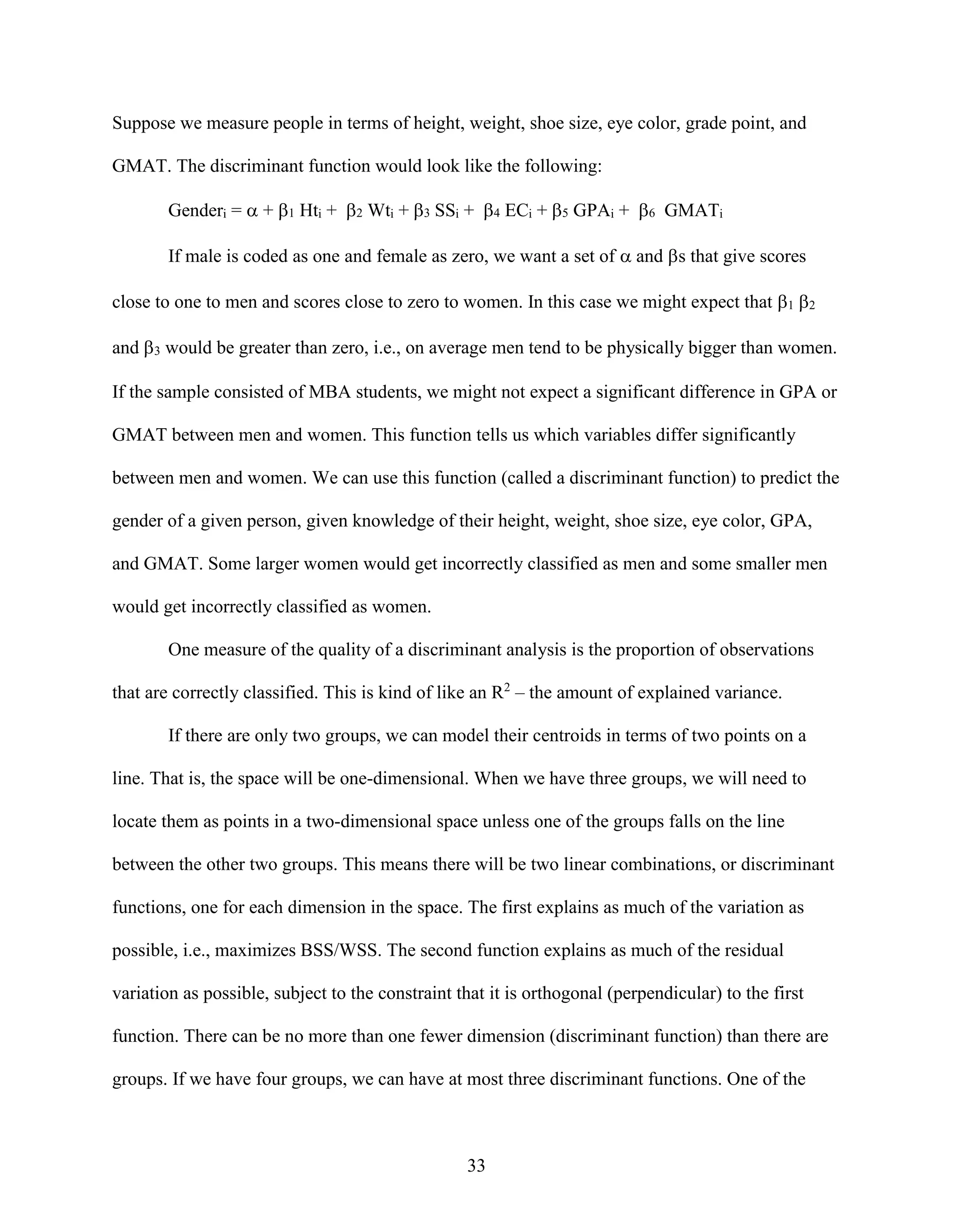 Suppose we measure people in terms of height, weight, shoe size, eye color, grade point, and
GMAT. The discriminant function would look like the following:
Genderi =  + Hti + Wti + SSi + ECi + GPAi +  GMATi
If male is coded as one and female as zero, we want a set of  and s that give scores
close to one to men and scores close to zero to women. In this case we might expect that 1 2
and 3 would be greater than zero, i.e., on average men tend to be physically bigger than women.
If the sample consisted of MBA students, we might not expect a significant difference in GPA or
GMAT between men and women. This function tells us which variables differ significantly
between men and women. We can use this function (called a discriminant function) to predict the
gender of a given person, given knowledge of their height, weight, shoe size, eye color, GPA,
and GMAT. Some larger women would get incorrectly classified as men and some smaller men
would get incorrectly classified as women.
One measure of the quality of a discriminant analysis is the proportion of observations
that are correctly classified. This is kind of like an R2 – the amount of explained variance.
If there are only two groups, we can model their centroids in terms of two points on a
line. That is, the space will be one-dimensional. When we have three groups, we will need to
locate them as points in a two-dimensional space unless one of the groups falls on the line
between the other two groups. This means there will be two linear combinations, or discriminant
functions, one for each dimension in the space. The first explains as much of the variation as
possible, i.e., maximizes BSS/WSS. The second function explains as much of the residual
variation as possible, subject to the constraint that it is orthogonal (perpendicular) to the first
function. There can be no more than one fewer dimension (discriminant function) than there are
groups. If we have four groups, we can have at most three discriminant functions. One of the

33

 