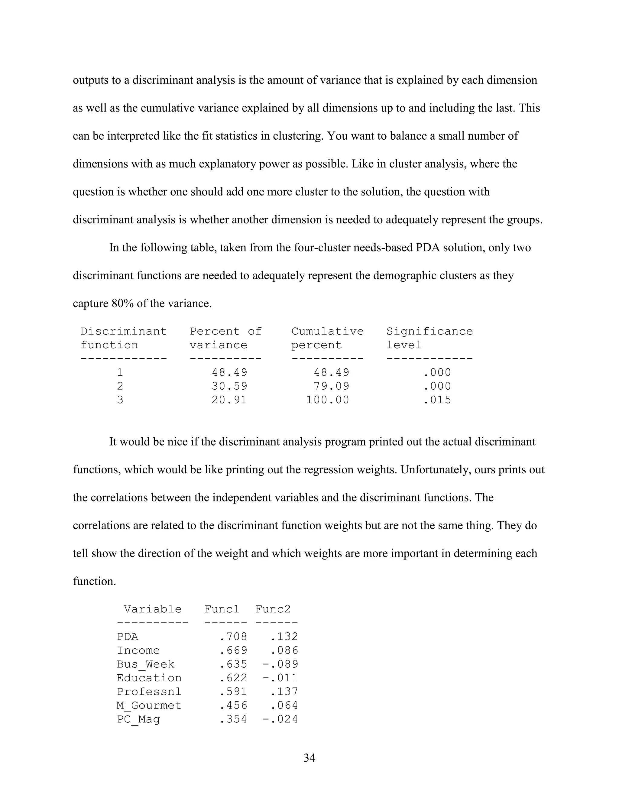 outputs to a discriminant analysis is the amount of variance that is explained by each dimension
as well as the cumulative variance explained by all dimensions up to and including the last. This
can be interpreted like the fit statistics in clustering. You want to balance a small number of
dimensions with as much explanatory power as possible. Like in cluster analysis, where the
question is whether one should add one more cluster to the solution, the question with
discriminant analysis is whether another dimension is needed to adequately represent the groups.
In the following table, taken from the four-cluster needs-based PDA solution, only two
discriminant functions are needed to adequately represent the demographic clusters as they
capture 80% of the variance.
Discriminant
function
-----------1
2
3

Percent of
variance
---------48.49
30.59
20.91

Cumulative
percent
---------48.49
79.09
100.00

Significance
level
-----------.000
.000
.015

It would be nice if the discriminant analysis program printed out the actual discriminant
functions, which would be like printing out the regression weights. Unfortunately, ours prints out
the correlations between the independent variables and the discriminant functions. The
correlations are related to the discriminant function weights but are not the same thing. They do
tell show the direction of the weight and which weights are more important in determining each
function.
Variable
---------PDA
Income
Bus_Week
Education
Professnl
M_Gourmet
PC_Mag

Func1 Func2
------ -----.708
.132
.669
.086
.635 -.089
.622 -.011
.591
.137
.456
.064
.354 -.024
34

 