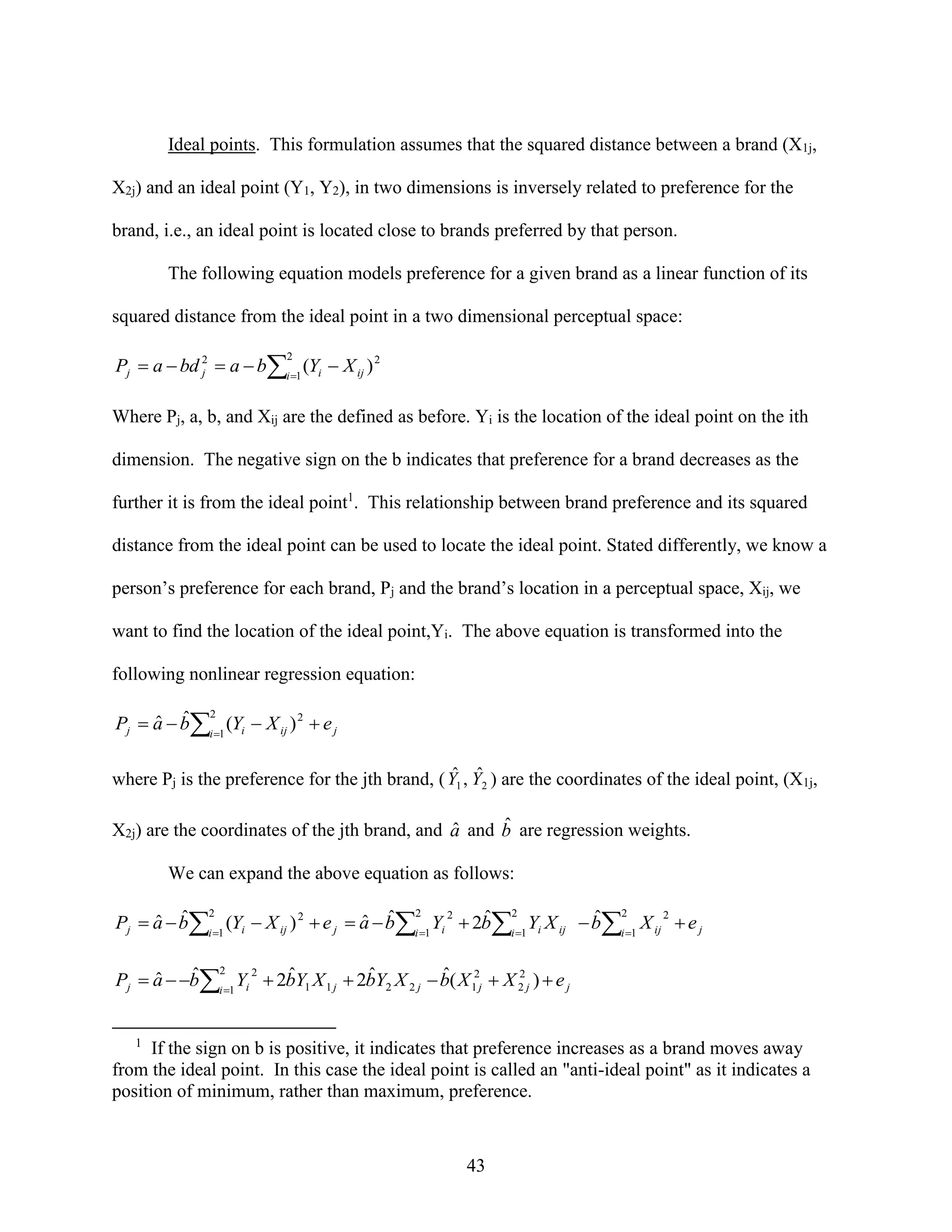 Ideal points. This formulation assumes that the squared distance between a brand (X1j,
X2j) and an ideal point (Y1, Y2), in two dimensions is inversely related to preference for the
brand, i.e., an ideal point is located close to brands preferred by that person.
The following equation models preference for a given brand as a linear function of its
squared distance from the ideal point in a two dimensional perceptual space:

Pj  a  bd 2  a  bi 1 (Yi  X ij ) 2
j
2

Where Pj, a, b, and Xij are the defined as before. Yi is the location of the ideal point on the ith
dimension. The negative sign on the b indicates that preference for a brand decreases as the
further it is from the ideal point1. This relationship between brand preference and its squared
distance from the ideal point can be used to locate the ideal point. Stated differently, we know a
person’s preference for each brand, Pj and the brand’s location in a perceptual space, Xij, we
want to find the location of the ideal point,Yi. The above equation is transformed into the
following nonlinear regression equation:
2
ˆ ˆ
Pj  a  bi 1 (Yi  X ij ) 2  e j

ˆ ˆ
where Pj is the preference for the jth brand, ( Y1 , Y2 ) are the coordinates of the ideal point, (X1j,

ˆ
ˆ
X2j) are the coordinates of the jth brand, and a and b are regression weights.
We can expand the above equation as follows:
2
2
2
2
ˆ 2
ˆ 2
ˆ ˆ
ˆ ˆ
Pj  a  bi 1 (Yi  X ij ) 2  e j  a  bi 1 Yi  2bi 1 Yi X ij  bi 1 X ij  e j
2
ˆ 2 2
ˆ
ˆ
ˆ
ˆ
Pj  a  bi 1 Yi  2bY1 X 1 j  2bY2 X 2 j  b( X 12j  X 2 j )  e j

1

If the sign on b is positive, it indicates that preference increases as a brand moves away
from the ideal point. In this case the ideal point is called an "anti-ideal point" as it indicates a
position of minimum, rather than maximum, preference.

43

 