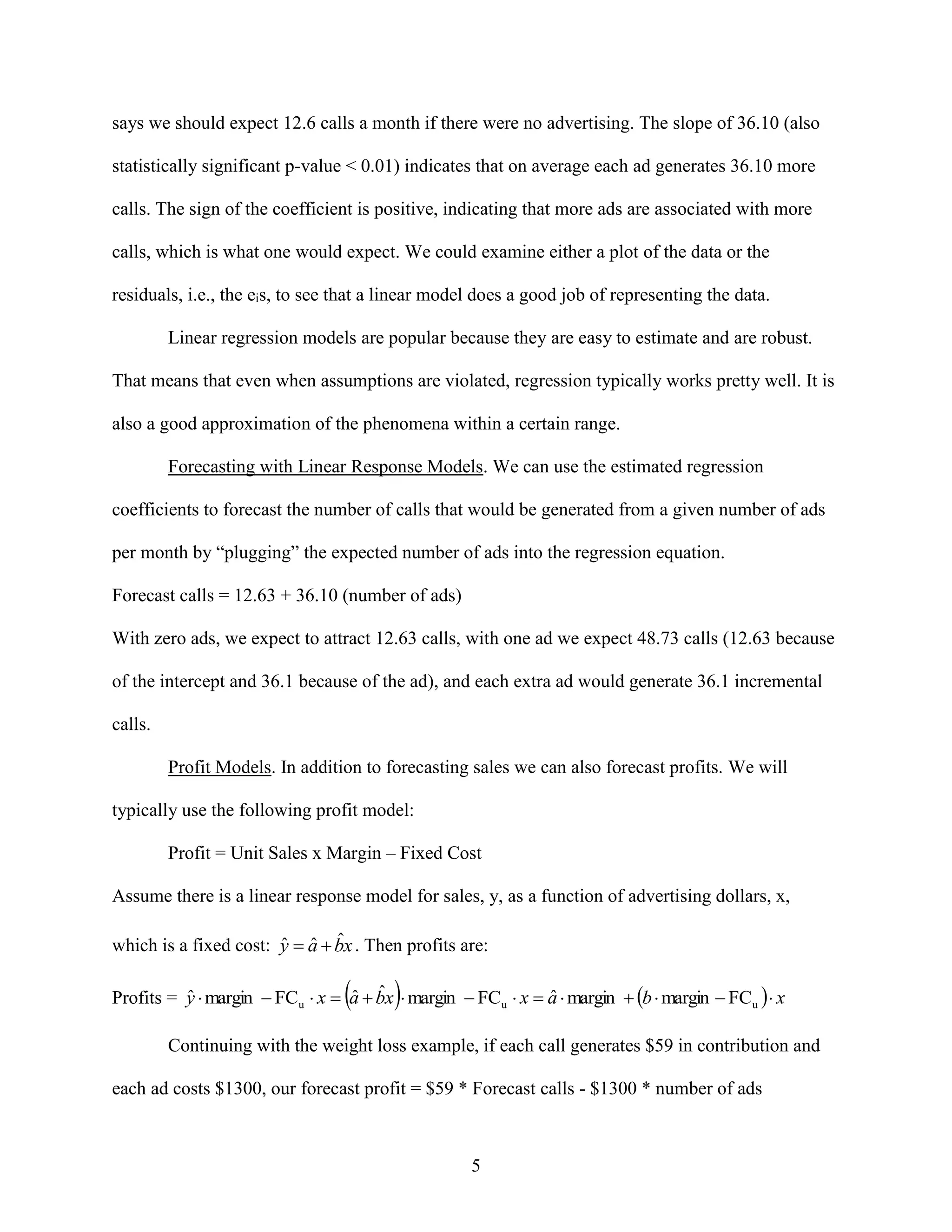 says we should expect 12.6 calls a month if there were no advertising. The slope of 36.10 (also
statistically significant p-value < 0.01) indicates that on average each ad generates 36.10 more
calls. The sign of the coefficient is positive, indicating that more ads are associated with more
calls, which is what one would expect. We could examine either a plot of the data or the
residuals, i.e., the eis, to see that a linear model does a good job of representing the data.
Linear regression models are popular because they are easy to estimate and are robust.
That means that even when assumptions are violated, regression typically works pretty well. It is
also a good approximation of the phenomena within a certain range.
Forecasting with Linear Response Models. We can use the estimated regression
coefficients to forecast the number of calls that would be generated from a given number of ads
per month by “plugging” the expected number of ads into the regression equation.
Forecast calls = 12.63 + 36.10 (number of ads)
With zero ads, we expect to attract 12.63 calls, with one ad we expect 48.73 calls (12.63 because
of the intercept and 36.1 because of the ad), and each extra ad would generate 36.1 incremental
calls.
Profit Models. In addition to forecasting sales we can also forecast profits. We will
typically use the following profit model:
Profit = Unit Sales x Margin – Fixed Cost
Assume there is a linear response model for sales, y, as a function of advertising dollars, x,

ˆ ˆ ˆ
which is a fixed cost: y  a  bx . Then profits are:





ˆ
ˆ ˆ
ˆ
Profits = y  margin  FCu  x  a  bx  margin  FCu  x  a  margin  b  margin  FCu   x
Continuing with the weight loss example, if each call generates $59 in contribution and
each ad costs $1300, our forecast profit = $59 * Forecast calls - $1300 * number of ads

5

 