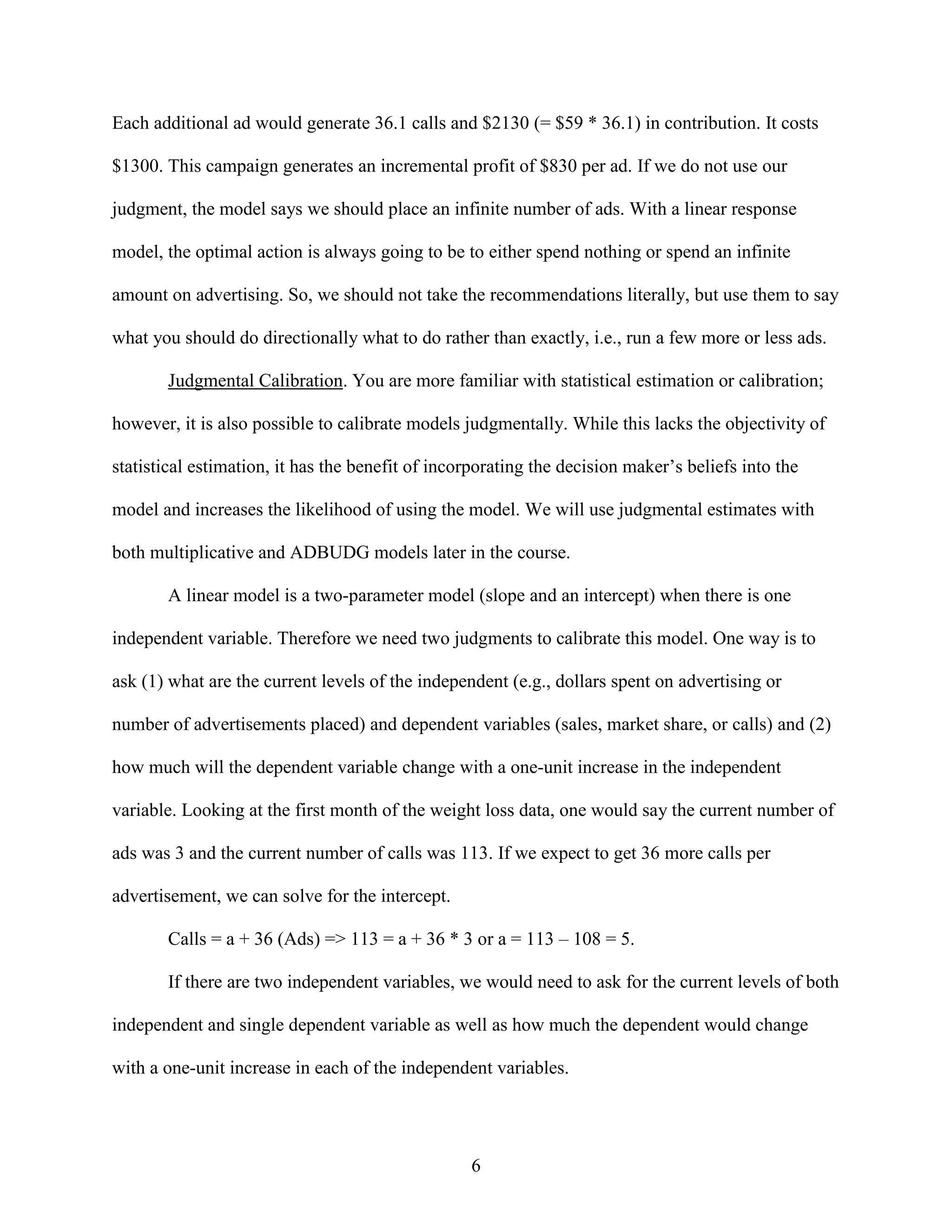 Each additional ad would generate 36.1 calls and $2130 (= $59 * 36.1) in contribution. It costs
$1300. This campaign generates an incremental profit of $830 per ad. If we do not use our
judgment, the model says we should place an infinite number of ads. With a linear response
model, the optimal action is always going to be to either spend nothing or spend an infinite
amount on advertising. So, we should not take the recommendations literally, but use them to say
what you should do directionally what to do rather than exactly, i.e., run a few more or less ads.
Judgmental Calibration. You are more familiar with statistical estimation or calibration;
however, it is also possible to calibrate models judgmentally. While this lacks the objectivity of
statistical estimation, it has the benefit of incorporating the decision maker’s beliefs into the
model and increases the likelihood of using the model. We will use judgmental estimates with
both multiplicative and ADBUDG models later in the course.
A linear model is a two-parameter model (slope and an intercept) when there is one
independent variable. Therefore we need two judgments to calibrate this model. One way is to
ask (1) what are the current levels of the independent (e.g., dollars spent on advertising or
number of advertisements placed) and dependent variables (sales, market share, or calls) and (2)
how much will the dependent variable change with a one-unit increase in the independent
variable. Looking at the first month of the weight loss data, one would say the current number of
ads was 3 and the current number of calls was 113. If we expect to get 36 more calls per
advertisement, we can solve for the intercept.
Calls = a + 36 (Ads) => 113 = a + 36 * 3 or a = 113 – 108 = 5.
If there are two independent variables, we would need to ask for the current levels of both
independent and single dependent variable as well as how much the dependent would change
with a one-unit increase in each of the independent variables.

6

 