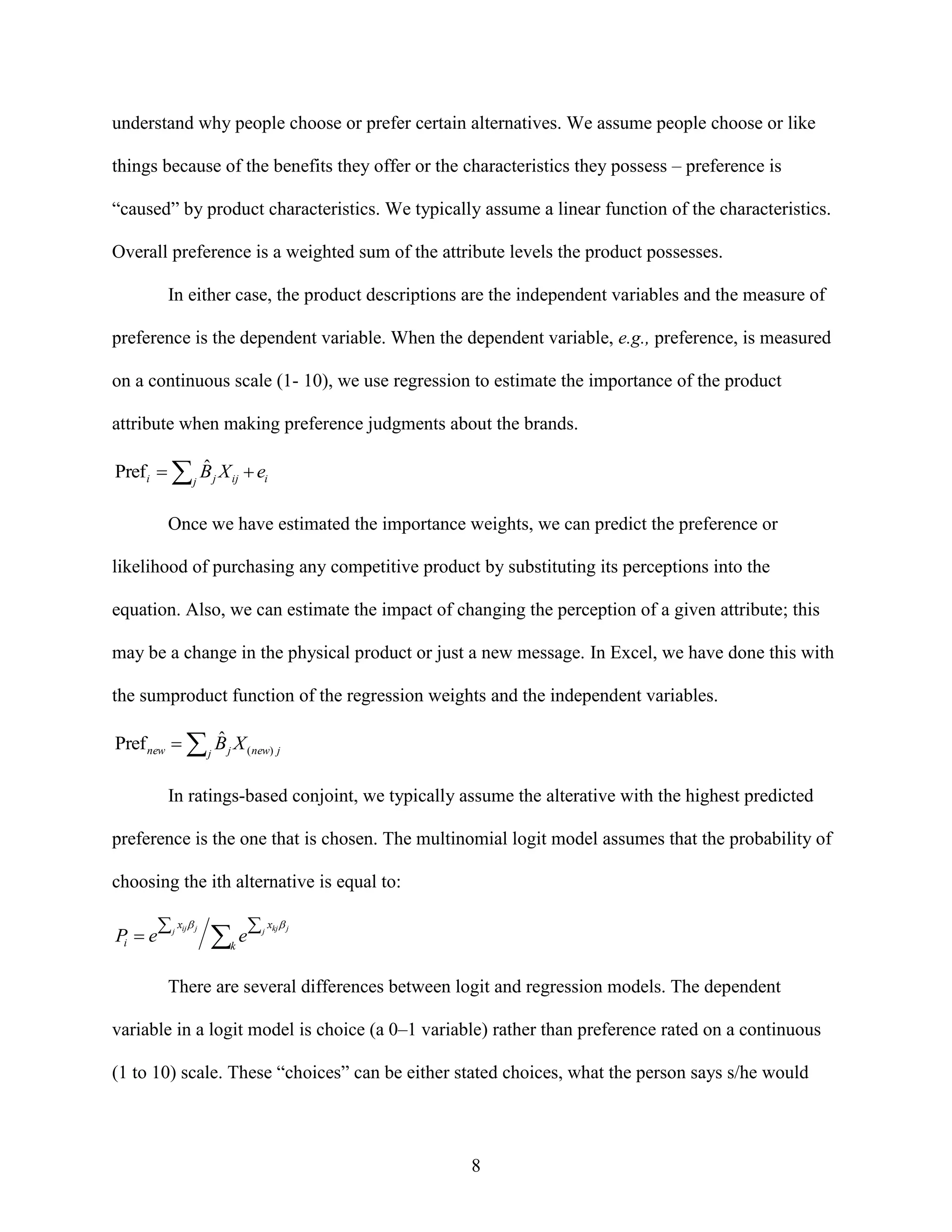 understand why people choose or prefer certain alternatives. We assume people choose or like
things because of the benefits they offer or the characteristics they possess – preference is
“caused” by product characteristics. We typically assume a linear function of the characteristics.
Overall preference is a weighted sum of the attribute levels the product possesses.
In either case, the product descriptions are the independent variables and the measure of
preference is the dependent variable. When the dependent variable, e.g., preference, is measured
on a continuous scale (1- 10), we use regression to estimate the importance of the product
attribute when making preference judgments about the brands.

ˆ
Pref i   j B j X ij  ei
Once we have estimated the importance weights, we can predict the preference or
likelihood of purchasing any competitive product by substituting its perceptions into the
equation. Also, we can estimate the impact of changing the perception of a given attribute; this
may be a change in the physical product or just a new message. In Excel, we have done this with
the sumproduct function of the regression weights and the independent variables.

ˆ
Pref new   j B j X ( new) j
In ratings-based conjoint, we typically assume the alterative with the highest predicted
preference is the one that is chosen. The multinomial logit model assumes that the probability of
choosing the ith alternative is equal to:

Pi  e

 j xij j

e

 j xkj  j

k

There are several differences between logit and regression models. The dependent
variable in a logit model is choice (a 0–1 variable) rather than preference rated on a continuous
(1 to 10) scale. These “choices” can be either stated choices, what the person says s/he would

8

 