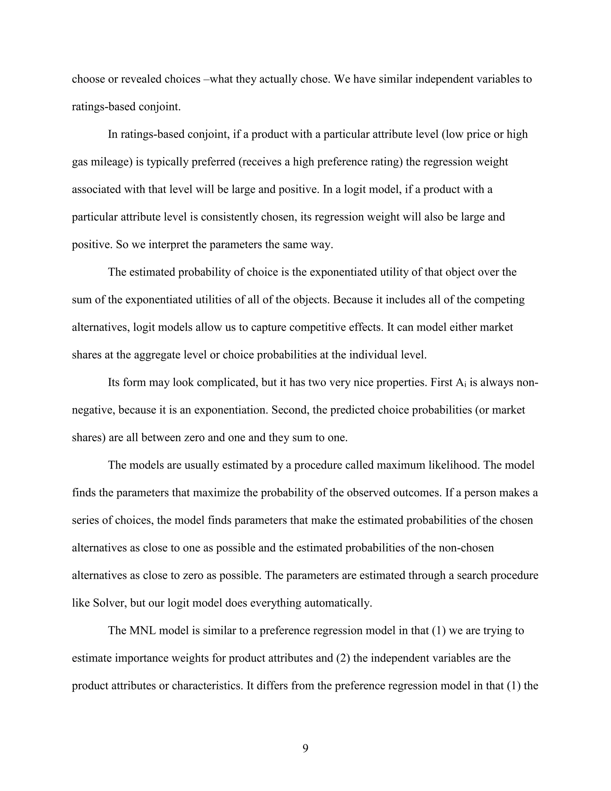 choose or revealed choices –what they actually chose. We have similar independent variables to
ratings-based conjoint.
In ratings-based conjoint, if a product with a particular attribute level (low price or high
gas mileage) is typically preferred (receives a high preference rating) the regression weight
associated with that level will be large and positive. In a logit model, if a product with a
particular attribute level is consistently chosen, its regression weight will also be large and
positive. So we interpret the parameters the same way.
The estimated probability of choice is the exponentiated utility of that object over the
sum of the exponentiated utilities of all of the objects. Because it includes all of the competing
alternatives, logit models allow us to capture competitive effects. It can model either market
shares at the aggregate level or choice probabilities at the individual level.
Its form may look complicated, but it has two very nice properties. First Ai is always nonnegative, because it is an exponentiation. Second, the predicted choice probabilities (or market
shares) are all between zero and one and they sum to one.
The models are usually estimated by a procedure called maximum likelihood. The model
finds the parameters that maximize the probability of the observed outcomes. If a person makes a
series of choices, the model finds parameters that make the estimated probabilities of the chosen
alternatives as close to one as possible and the estimated probabilities of the non-chosen
alternatives as close to zero as possible. The parameters are estimated through a search procedure
like Solver, but our logit model does everything automatically.
The MNL model is similar to a preference regression model in that (1) we are trying to
estimate importance weights for product attributes and (2) the independent variables are the
product attributes or characteristics. It differs from the preference regression model in that (1) the

9

 