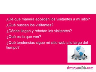 ¿De que manera acceden los visitantes a mi sitio? ¿Qué buscan los visitantes? ¿Dónde llegan y rebotan los visitantes?  ¿Qué es lo que ven? ¿Qué tendencias sigue mi sitio web a lo largo del tiempo? 