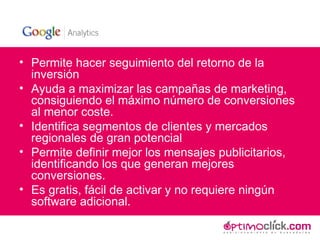 Permite hacer seguimiento del retorno de la inversión Ayuda a maximizar las campañas de marketing, consiguiendo el máximo número de conversiones al menor coste. Identifica segmentos de clientes y mercados regionales de gran potencial Permite definir mejor los mensajes publicitarios, identificando los que generan mejores conversiones. Es gratis, fácil de activar y no requiere ningún software adicional. 