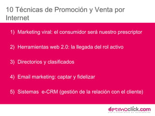 10 Técnicas de Promoción y Venta por Internet 1)  Marketing viral: el consumidor será nuestro prescriptor 2)  Herramientas web 2.0: la llegada del rol activo 3)  Directorios y clasificados 4)  Email marketing: captar y fidelizar 5)  Sistemas  e-CRM (gestión de la relación con el cliente) 