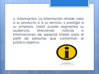 c. Información: La información añade valor
a su producto o a su servicio, y prestigio a
su empresa. Usted puede segmentar su
audiencia      ofreciendo     noticias     e
informaciones de especial interés para el
perfil de personas que conforman el
público objetivo.
 