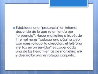  Establecer una “presencia” en Internet
 depende de lo que se entienda por
 “presencia”. Hacer marketing a través de
 Internet no es “colocar una página web
 con nuestro logo, la dirección, el teléfono
 y el fax en un servidor” es coger cada
 una de las herramientas de marketing mix
 y desarrollar una estrategia conjunta.
 
