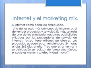 Internet y el marketing mix.
 Internet como canal de distribución.
 Uno de los usos más comunes de Internet es el
de vender productos y servicios. Es más, se trata
de uno de los principales reclamos publicitarios
utilizados por los proveedores de servicio de
Internet: “usted tiene millones de clientes. Los
productos pueden estar vendiéndose 24 horas
al día, 365 días al año. Y ya que estas ventas y
su distribución se realizan de forma electrónica,
el coste es menor y su efectividad mayor”.
 