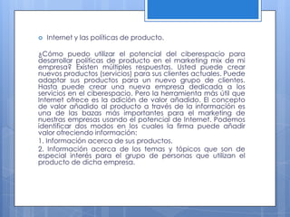    Internet y las políticas de producto.

¿Cómo puedo utilizar el potencial del ciberespacio para
desarrollar políticas de producto en el marketing mix de mi
empresa? Existen múltiples respuestas. Usted puede crear
nuevos productos (servicios) para sus clientes actuales. Puede
adaptar sus productos para un nuevo grupo de clientes.
Hasta puede crear una nueva empresa dedicada a los
servicios en el ciberespacio. Pero la herramienta más útil que
Internet ofrece es la adición de valor añadido. El concepto
de valor añadido al producto a través de la información es
una de las bazas más importantes para el marketing de
nuestras empresas usando el potencial de Internet. Podemos
identificar dos modos en los cuales la firma puede añadir
valor ofreciendo información:
1. Información acerca de sus productos.
2. Información acerca de los temas y tópicos que son de
especial interés para el grupo de personas que utilizan el
producto de dicha empresa.
 
