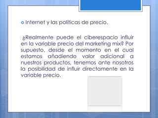  Internet   y las políticas de precio.

 ¿Realmente puede el ciberespacio influir
en la variable precio del marketing mix? Por
supuesto, desde el momento en el cual
estamos añadiendo valor adicional a
nuestros productos, tenemos ante nosotros
la posibilidad de influir directamente en la
variable precio.
 