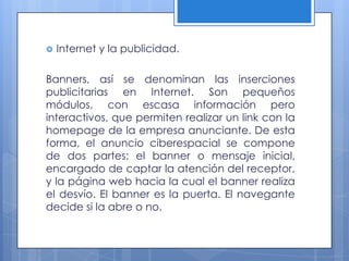    Internet y la publicidad.

Banners, así se denominan las inserciones
publicitarias en Internet. Son pequeños
módulos, con escasa información pero
interactivos, que permiten realizar un link con la
homepage de la empresa anunciante. De esta
forma, el anuncio ciberespacial se compone
de dos partes: el banner o mensaje inicial,
encargado de captar la atención del receptor,
y la página web hacia la cual el banner realiza
el desvío. El banner es la puerta. El navegante
decide si la abre o no.
 